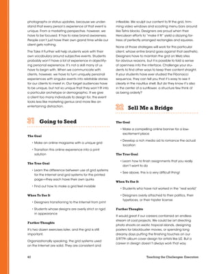 40 Teaching the Challenges: Execution
photographs or status updates, because we under-
stand that every person’s experience of that event is
unique. From a marketing perspective, however, we
have to be focused. It has to raise brand awareness.
People can’t just have their own grand time while our
client gets nothing.
The Take it Further will help students work with their
own vocabulary around subjective events. Students
probably won’t have a lot of experience in objectify-
ing personal experience. It’s not a skill many of us
have to begin with. When we communicate with
clients, however, we have to turn uniquely personal
experiences with singular events into relatable stories
for our clients to invest in. Our target audiences have
to be unique, but not so unique that they won’t fit into
a particular archetype or demographic. If we give
a client too many individuals to design for, the event
looks less like marketing genius and more like an
entertaining distraction.
Going to Seed	 	 	 	 	 	
The Goal
• Make an online magazine with a unique grid
• Transition this online experience into a print
solution
The True Goal
• Learn the difference between use of grid systems
for the Internet and grid systems for the printed
page—they each have their own quirks
• Find out how to make a grid feel invisible
When To Use It
• Designers transitioning to the Internet from print
• Students whose designs are overly strict or rigid
in appearance
Further Thoughts
It’s two dozen exercises later, and the grid is still
important.
Organizationally speaking, the grid systems used
on the Internet are solid. They are consistent and
inflexible. We sculpt our content to fit the grid, trim-
ming video windows and scooting menu bars around
like Tetris blocks. Designers are proud when their
Herculean efforts to “make it fit” yield a dizzying for-
tress of perfectly arranged rectangles and squares.
None of those strategies will work for this particular
client, whose entire brand goes against that aesthetic.
Designers have to maintain the grid on Web sites
for obvious reasons, but it is possible to fold a sense
of openness into the interface. Challenge your stu-
dents to find other ways to keep their content straight.
If your students have ever studied the Fibonacci
sequence, they can tell you that it’s easy to see it
clearly in the nautilus shell. But do they know it’s also
in the center of a sunflower, a structure few think of
as being orderly?
Sell Me a Bridge	 	 	 	 	 	
The Goal
• Make a compelling online banner for a low-
excitement place
• Develop a rich media ad to romance the actual
location
The True Goal
• Learn how to finish assignments that you really
don’t want to do
• See above, this is a very difficult thing!
When To Use It
• Students who have not worked in the “real world”
• Designers overly attached to their politics, their
typefaces, or their hipster license
Further Thoughts
It would great if our careers contained an endless
stream of cool projects. We could be art directing
photo shoots on exotic tropical islands, designing
posters for blockbuster movies, or spending long
dreamy days putting the finishing touches on our
3,977th album cover design for artists like U2. But a
career in design doesn’t always work that way.
 