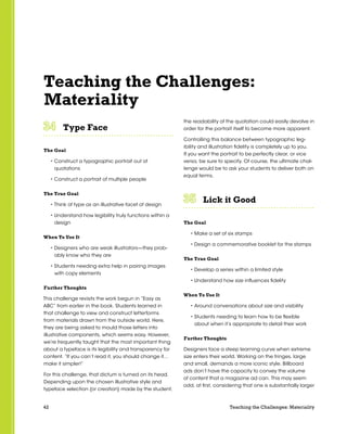 42 Teaching the Challenges: Materiality
Teaching the Challenges:
Materiality
Type Face	 	 	 	 	 	
The Goal
• Construct a typographic portrait out of
quotations
• Construct a portrait of multiple people
The True Goal
• Think of type as an illustrative facet of design
• Understand how legibility truly functions within a
design
When To Use It
• Designers who are weak illustrators—they prob-
ably know who they are
• Students needing extra help in pairing images
with copy elements
Further Thoughts
This challenge revisits the work begun in “Easy as
ABC” from earlier in the book. Students learned in
that challenge to view and construct letterforms
from materials drawn from the outside world. Here,
they are being asked to mould those letters into
illustrative components, which seems easy. However,
we’re frequently taught that the most important thing
about a typeface is its legibility and transparency for
content. “If you can’t read it, you should change it…
make it simpler!”
For this challenge, that dictum is turned on its head.
Depending upon the chosen illustrative style and
typeface selection (or creation) made by the student,
the readability of the quotation could easily devolve in
order for the portrait itself to become more apparent.
Controlling this balance between typographic leg-
ibility and illustration fidelity is completely up to you.
If you want the portrait to be perfectly clear, or vice
versa, be sure to specify. Of course, the ultimate chal-
lenge would be to ask your students to deliver both on
equal terms.
Lick it Good	 	 	 	 	 	
The Goal
• Make a set of six stamps
• Design a commemorative booklet for the stamps
The True Goal
• Develop a series within a limited style
• Understand how size influences fidelity
When To Use It
• Around conversations about size and visibility
• Students needing to learn how to be flexible
about when it’s appropriate to detail their work
Further Thoughts
Designers face a steep learning curve when extreme
size enters their world. Working on the fringes, large
and small, demands a more iconic style. Billboard
ads don’t have the capacity to convey the volume
of content that a magazine ad can. This may seem
odd, at first, considering that one is substantially larger
 