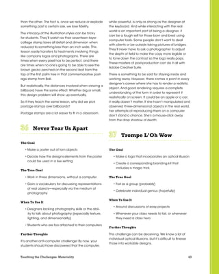 43Teaching the Challenges: Materiality
than the other. The fact is, once we reduce or explode
something past a certain size, we lose fidelity.
The intricacy of the illustration styles can be tricky
for students. They’ll watch as their seventeen-layer
collage stamp loses all detail and dimension when
reduced to something less than an inch wide. This
lesson easily transfers to treatments involving things
like company logos and photographs. There are
times when every pixel has to be perfect, and there
are times when no one’s going to be able to see the
brown gecko perched on the second leaf from the
top of the first palm tree in that commemorative post-
age stamp from Bali.
But realistically, the distances involved when viewing a
billboard have the same effect. Whether big or small,
this design problem will show up eventually.
So if they teach the same lesson, why did we pick
postage stamps over billboards?
Postage stamps are a lot easier to fit in a classroom.
Never Tear Us Apart	 	 	 	 	 	
The Goal
• Make a poster out of torn objects
• Decide how the designs elements from the poster
could be used in a live setting
The True Goal
• Work in three dimensions, without a computer
• Gain a vocabulary for discussing representations
of real objects—especially via the medium of
photography
When To Use It
• Designers lacking photography skills or the abil-
ity to talk about photography (especially texture,
lighting, and dimensionality)
• Students who are too attached to their computers
Further Thoughts
It’s another anti-computer challenge! By now, your
students should have discovered that the computer,
while powerful, is only as strong as the designer at
the keyboard. And while interacting with the real
world is an important part of being a designer, it
can be a tough sell for those born and bred using
computer tools. Some people don’t want to deal
with clients or be outside taking pictures of bridges.
They’ll never have to ask a photographer to adjust
the depth of field to make the copy more legible or
to tone down the contrast so the logo really pops.
These masters of post-production can do it all with
Adobe Creative Suite.
There is something to be said for staying inside and
working away. However, there comes a point in every
designer’s career where she has to render a realistic
object. And good rendering requires a complete
understanding of the form in order to represent it
realistically on screen. It could be an apple or a car;
it really doesn’t matter. If she hasn’t manipulated and
observed three-dimensional objects in the real world,
her attempts at reproducing them on a computer
don’t stand a chance. She’s a mouse-click away
from the drop shadow of death.
Trompe L’Oh Wow	 	 	 	 	 	
The Goal
• Make a logo that incorporates an optical illusion
• Create a corresponding branding kit that
includes a magic trick
The True Goal
• Fail as a group (probably)
• Celebrate individual genius (hopefully)
When To Use It
• Around discussions of easy projects
• Whenever your class needs to fail, or whenever
they need a class hero
Further Thoughts
This challenge can be deceiving. We know a lot of
individual optical illusions, but it’s difficult to finesse
those into workable designs.
 