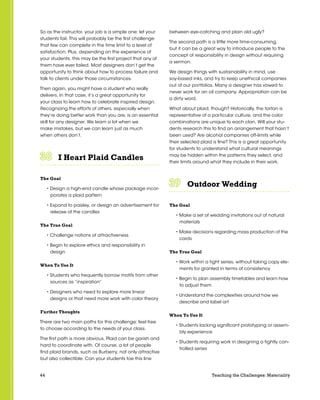 44 Teaching the Challenges: Materiality
So as the instructor, your job is a simple one: let your
students fail. This will probably be the first challenge
that few can complete in the time limit to a level of
satisfaction. Plus, depending on the experience of
your students, this may be the first project that any of
them have ever failed. Most designers don’t get the
opportunity to think about how to process failure and
talk to clients under those circumstances.
Then again, you might have a student who really
delivers. In that case, it’s a great opportunity for
your class to learn how to celebrate inspired design.
Recognizing the efforts of others, especially when
they’re doing better work than you are, is an essential
skill for any designer. We learn a lot when we
make mistakes, but we can learn just as much
when others don’t.
I Heart Plaid Candles	 	 	 	 	 	
The Goal
• Design a high-end candle whose package incor-
porates a plaid pattern
• Expand to paisley, or design an advertisement for
release of the candles
The True Goal
• Challenge notions of attractiveness
• Begin to explore ethics and responsibility in
design
When To Use It
• Students who frequently borrow motifs from other
sources as “inspiration”
• Designers who need to explore more linear
designs or that need more work with color theory
Further Thoughts
There are two main paths for this challenge; feel free
to choose according to the needs of your class.
The first path is more obvious. Plaid can be garish and
hard to coordinate with. Of course, a lot of people
find plaid brands, such as Burberry, not only attractive
but also collectible. Can your students toe this line
between eye-catching and plain old ugly?
The second path is a little more time-consuming,
but it can be a great way to introduce people to the
concept of responsibility in design without requiring
a sermon.
We design things with sustainability in mind, use
soy-based inks, and try to keep unethical companies
out of our portfolios. Many a designer has vowed to
never work for an oil company. Appropriation can be
a dirty word.
What about plaid, though? Historically, the tartan is
representative of a particular culture, and the color
combinations are unique to each clan. Will your stu-
dents research this to find an arrangement that hasn’t
been used? Are alcohol companies off-limits while
their selected plaid is fine? This is a great opportunity
for students to understand what cultural meanings
may be hidden within the patterns they select, and
their limits around what they include in their work.
Outdoor Wedding	 	 	 	 	 	
The Goal
• Make a set of wedding invitations out of natural
materials
• Make decisions regarding mass production of the
cards
The True Goal
• Work within a tight series, without taking copy ele-
ments for granted in terms of consistency
• Begin to plan assembly timetables and learn how
to adjust them
• Understand the complexities around how we
describe and label art
When To Use It
• Students lacking significant prototyping or assem-
bly experience
• Students requiring work in designing a tightly con-
trolled series
 