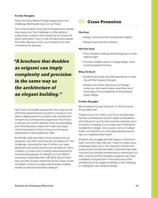 45Teaching the Challenges: Materiality
Further Thoughts
There are many different things happening in this
challenge. We’ll briefly touch on just three.
First, some students may have had experience design-
ing a series, but this challenge is a little tighter in
scope. Each invitation they create has to convey the
same information, and it’s only the decorative details
that differ. Because of this, your students may take
consistency for granted.
Next, from a timetable perspective—this may be one
of the first projects where a student is having to com-
plete multiple pieces for a project with a production
mindset. As you finesse the assignment, they’ll have
to decide how to best develop a flow for assembling
each finished piece. Help them make any adjust-
ments necessary for them to focus on shoring up
weaknesses in their production skills.
And finally, while we make a lot of unique works as
designers, very little could ever be considered art. This
challenge, including the Take it Further, can open
significant discussions around how we label art. Each
invitation is unique, but it’s being mass-produced for
commercial purposes. Is it design? Is it art? What if
one person assembles them all? What about three?
How are their answers influenced by the classic studio
art system, in which a single artist employs multiple
workers to execute proprietary designs?
Crane Promotion	 	 	 	 	 	
The Goal
• Design a brochure that incorporates origami
• Design brochures that interlock
The True Goal
• Think of paper-crafting and prototyping in a new,
different light
• Uncover multiple uses for a single design, incor-
porating layered thinking
When To Use It
• Students who have had little experience in work-
ing with the medium of paper
• Students who think they know print design
inside out, and need to learn what they don’t
know about the complexities of dimensional
paper design
Further Thoughts
We’re halfway through the book; it’s time for some-
thing really cool!
Origami has a rich history, and it has recently expe-
rienced a renaissance of sorts. Paper-manipulation
and folding isn’t just for kids anymore; scientists use it
for atomic modeling. It’s a unique way to talk about
multiplicity in design. Can a piece work on multiple
levels, not only from a functionality perspective but
also on a representation level?
Students may struggle with the origami mechanism
itself, and that’s okay. We don’t have to master every
challenge thrown at us. The important thing for the
students who fumble their folds is that they internalize
how form can provide another level of meaning to our
work. A brochure that doubles as origami can imply
complexity and precision in the same way as the
architecture of an elegant building, or the unfolding
of a delightful user interface design.
“A brochure that doubles
as origami can imply
complexity and precision
in the same way as
the architecture of
an elegant building.”
 