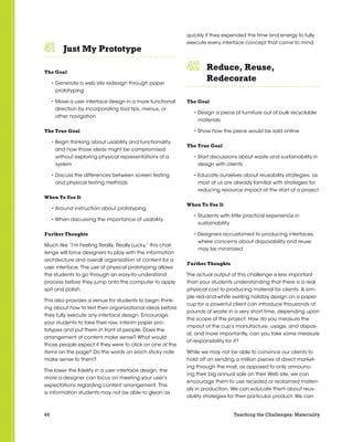 46 Teaching the Challenges: Materiality
Just My Prototype	 	 	 	 	 	
The Goal
• Generate a web site redesign through paper
prototyping
• Move a user interface design in a more functional
direction by incorporating tool tips, menus, or
other navigation
The True Goal
• Begin thinking about usability and functionality,
and how those ideas might be compromised
without exploring physical representations of a
system
• Discuss the differences between screen testing
and physical testing methods
When To Use It
• Around instruction about prototyping
• When discussing the importance of usability
Further Thoughts
Much like “I’m Feeling Really, Really Lucky,” this chal-
lenge will force designers to play with the information
architecture and overall organization of content for a
user interface. The use of physical prototyping allows
the students to go through an easy-to-understand
process before they jump onto the computer to apply
spit and polish.
This also provides a venue for students to begin think-
ing about how to test their organizational ideas before
they fully execute any interface design. Encourage
your students to take their raw, interim paper pro-
totypes and put them in front of people. Does the
arrangement of content make sense? What would
those people expect if they were to click on one of the
items on the page? Do the words on each sticky note
make sense to them?
The lower the fidelity in a user interface design, the
more a designer can focus on meeting your user’s
expectations regarding content arrangement. This
is information students may not be able to glean as
quickly if they expended the time and energy to fully
execute every interface concept that came to mind.
Reduce, Reuse,
Redecorate	 	 	 	 	 	
The Goal
• Design a piece of furniture out of bulk recyclable
materials
• Show how the piece would be sold online
The True Goal
• Start discussions about waste and sustainability in
design with clients
• Educate ourselves about reusability strategies, as
most of us are already familiar with strategies for
reducing resource impact at the start of a project
When To Use It
• Students with little practical experience in
sustainability
• Designers accustomed to producing interfaces,
where concerns about disposability and reuse
may be minimized
Further Thoughts
The actual output of this challenge is less important
than your students understanding that there is a real
physical cost to producing material for clients. A sim-
ple red-and-white swirling holiday design on a paper
cup for a powerful client can introduce thousands of
pounds of waste in a very short time, depending upon
the scope of the project. How do you measure the
impact of the cup’s manufacture, usage, and dispos-
al, and more importantly, can you take some measure
of responsibility for it?
While we may not be able to convince our clients to
hold off on sending a million pieces of direct market-
ing through the mail, as opposed to only announc-
ing their big annual sale on their Web site, we can
encourage them to use recycled or reclaimed materi-
als in production. We can educate them about reus-
ability strategies for their particular product. We can
 