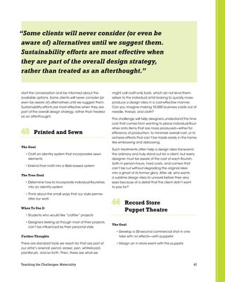 47Teaching the Challenges: Materiality
start the conversation and be informed about the
available options. Some clients will never consider (or
even be aware of) alternatives until we suggest them.
Sustainability efforts are most effective when they are
part of the overall design strategy, rather than treated
as an afterthought.
Printed and Sewn	 	 	 	 	 	
The Goal
• Craft an identity system that incorporates sewn
elements
• Extend that motif into a Web-based system
The True Goal
• Determine how to incorporate individual flourishes
into an identity system
• Think about the small ways that our style perme-
ates our work
When To Use It
• Students who would like “craftier” projects
• Designers feeling as though most of their projects
can’t be influenced by their personal style
Further Thoughts
There are standard tools we reach for that are part of
our artist’s arsenal: pencil, eraser, pen, whiteboard,
paintbrush, and so forth. Then, there are what we
might call craft-only tools, which do not lend them-
selves to the individual artist looking to quickly mass-
produce a design idea in a cost-effective manner.
Can you imagine making 10,000 business cards out of
needle, thread, and cloth?
This challenge will help designers understand the time
cost that comes from wanting to place individual flour-
ishes onto items that are mass produced—either for
efficiency of production, to minimize overall cost, or to
achieve effects that can’t be made easily in the home,
like embossing and debossing.
Such treatments often help a design idea transcend
the ordinary and truly stand out for a client, but every
designer must be aware of the cost of each flourish,
both in person-hours, hard costs, and corners that
can’t be cut without degrading the original idea
into a ghost of its former glory. After all, who wants
a sublime design idea to unravel before their very
eyes because of a detail that the client didn’t want
to pay for?
Record Store
Puppet Theatre	 	 	 	 	 	
The Goal
• Develop a 30-second commercial shot in one
take with no effects—with puppets!
• Design an in-store event with the puppets
“Some clients will never consider (or even be
aware of) alternatives until we suggest them.
Sustainability efforts are most effective when
they are part of the overall design strategy,
rather than treated as an afterthought.”
 