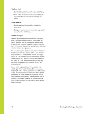 48 Teaching the Challenges: Materiality
The True Goal
• Start building a framework for video prototyping
• Work within the frame, and learn about how to
actualize what you are pre-visualizing in your
mind
When To Use It
• Students without extensive film production
experience
• Designers lacking the eye to develop high quality
executions the first time out
Further Thoughts
Many a photography instructor laments the digital
age. Computer programs give us the ability to do
nearly anything with our images, but we lose a lot
of discipline in the initial stages of creation when we
can “fix it in post.” We sacrifice quality for the bells and
whistles of the finishing touches.
We can also lose the ability to see what’s in front of us,
because we’re always looking to the future. Imagine
how powerful our photographs, layouts, and logos
would be if we stopped thinking about fixing our mis-
takes after the fact. How much more effective would
our ideas be if they were already there in what we
captured, if they were—using trendy slang—“real”
and authentic?
In raw video, especially how it’s handled in this
challenge, students can’t hide a flawed concept.
Impromptu video exchanges like this reveal the holes
in any raw ideas, because without the shine of post-
production, students are forced to process exactly
what they see during filming. They may think they’re
making the puppets talk while on camera, but the
truth is the opposite once they start to watch what’s
been recorded.
 