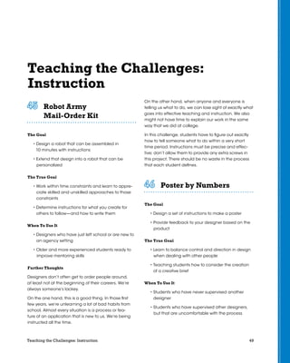 49Teaching the Challenges: Instruction
Teaching the Challenges:
Instruction
Robot Army
Mail-Order Kit	 	 	 	 	 	
The Goal
• Design a robot that can be assembled in
10 minutes with instructions
• Extend that design into a robot that can be
personalized
The True Goal
• Work within time constraints and learn to appre-
ciate skilled and unskilled approaches to those
constraints
• Determine instructions for what you create for
others to follow—and how to write them
When To Use It
• Designers who have just left school or are new to
an agency setting
• Older and more experienced students ready to
improve mentoring skills
Further Thoughts
Designers don’t often get to order people around,
at least not at the beginning of their careers. We’re
always someone’s lackey.
On the one hand, this is a good thing. In those first
few years, we’re unlearning a lot of bad habits from
school. Almost every situation is a process or fea-
ture of an application that is new to us. We’re being
instructed all the time.
On the other hand, when anyone and everyone is
telling us what to do, we can lose sight of exactly what
goes into effective teaching and instruction. We also
might not have time to explain our work in the same
way that we did at college.
In this challenge, students have to figure out exactly
how to tell someone what to do within a very short
time period. Instructions must be precise and effec-
tive; don’t allow them to provide any extra screws in
this project. There should be no waste in the process
that each student defines.
Poster by Numbers	 	 	 	 	 	
The Goal
• Design a set of instructions to make a poster
• Provide feedback to your designer based on the
product
The True Goal
• Learn to balance control and direction in design
when dealing with other people
• Teaching students how to consider the creation
of a creative brief
When To Use It
• Students who have never supervised another
designer
• Students who have supervised other designers,
but that are uncomfortable with the process
 