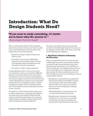 5Introduction: What Do Design Students Need?
Introduction: What Do
Design Students Need?
When considering the skills that today’s designers
need to be successful in today’s job market, we often
focus on job requirements, which are listed in tidy
bullet points on recruitment requests:
• Experience working in Adobe Creative Suite
version du jour
• Knows Flash, Dreamweaver, HTML5/CSS3,
Javascript, and more esoteric flavors of script-
ing languages (and theoretically knows how
to create an interactive experience)
• 3-5+ years of “related” design experience
Creative Workshop, both the book and the class,
was inspired by a survey we conducted in 2008 with
designers and creative directors with whom David
had worked in the past, as well as creative leaders in
the American design community whose paths we had
crossed. Specifically, we wanted to know what today’s
creative directors and designers sought in students
emerging from design school—what skills students
weren’t learning that could be infused back into their
course curriculum.
The questions in the survey were open-ended, such
as: When working with or managing other designers,
what skills do you most actively cultivate? We also
asked for anecdotes regarding how they overcame
a difficult design challenge, thereby stretching their
talent and growing a practical design skill.
“If you want to study something, it’s better
not to know what the answer is.”
—Shunryu Suzuki, “Find Out for Yourself”
The answers we received back were surprisingly
consistent, and distressingly integral to the success of
any designer working today. The majority of them fell
into the following four categories:
1. Big-Picture Ideation  Planning
the Execution
Strong conceptual thinking is the root of any well-
crafted design execution—and the skill of creating
concepts through focused brainstorming is often
learned through mentorship or brute repetition on
the job. Additionally, most designers discover that an
idea is meaningless if it isn’t delivered on time and
executed well. So, effective ideation requires strict
time management and structure. Otherwise, we’re just
creating napkin sketches.
“My experience working with young designers is
that they are excited and interested in present-
ing a technique. Often there is little thought
behind it other than it looks cool. I prefer to
have the cool as the topping for a carefully
planned design.”
—Wendy Quesinberry, creative director and
principal of Quesinberry  Associates
“Idea generation has become increasingly
important to me. That means no computer!
Just sketches and notes and scribbles and
mood boards. These all help keep ideas from
 