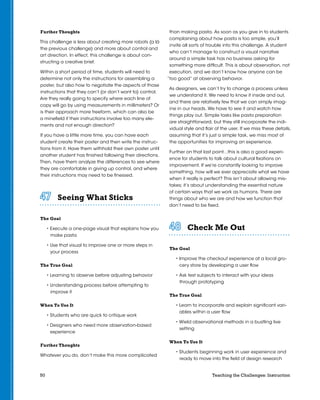 50 Teaching the Challenges: Instruction
Further Thoughts
This challenge is less about creating more robots (a lá
the previous challenge) and more about control and
art direction. In effect, this challenge is about con-
structing a creative brief.
Within a short period of time, students will need to
determine not only the instructions for assembling a
poster, but also how to negotiate the aspects of those
instructions that they can’t (or don’t want to) control.
Are they really going to specify where each line of
copy will go by using measurements in millimeters? Or
is their approach more freeform, which can also be
a minefield if their instructions involve too many ele-
ments and not enough direction?
If you have a little more time, you can have each
student create their poster and then write the instruc-
tions from it. Have them withhold their own poster until
another student has finished following their directions.
Then, have them analyze the differences to see where
they are comfortable in giving up control, and where
their instructions may need to be finessed.
Seeing What Sticks	 	 	 	 	 	
The Goal
• Execute a one-page visual that explains how you
make pasta
• Use that visual to improve one or more steps in
your process
The True Goal
• Learning to observe before adjusting behavior
• Understanding process before attempting to
improve it
When To Use It
• Students who are quick to critique work
• Designers who need more observation-based
experience
Further Thoughts
Whatever you do, don’t make this more complicated
than making pasta. As soon as you give in to students
complaining about how pasta is too simple, you’ll
invite all sorts of trouble into this challenge. A student
who can’t manage to construct a visual narrative
around a simple task has no business asking for
something more difficult. This is about observation, not
execution, and we don’t know how anyone can be
“too good” at observing behavior.
As designers, we can’t try to change a process unless
we understand it. We need to know it inside and out,
and there are relatively few that we can simply imag-
ine in our heads. We have to see it and watch how
things play out. Simple tasks like pasta preparation
are straightforward, but they still incorporate the indi-
vidual style and flair of the user. If we miss these details,
assuming that it’s just a simple task, we miss most of
the opportunities for improving an experience.
Further on that last point…this is also a good experi-
ence for students to talk about cultural fixations on
improvement. If we’re constantly looking to improve
something, how will we ever appreciate what we have
when it really is perfect? This isn’t about allowing mis-
takes; it’s about understanding the essential nature
of certain ways that we work as humans. There are
things about who we are and how we function that
don’t need to be fixed.
Check Me Out	 	 	 	 	 	
The Goal
• Improve the checkout experience at a local gro-
cery store by developing a user flow
• Ask test subjects to interact with your ideas
through prototyping
The True Goal
• Learn to incorporate and explain significant vari-
ables within a user flow
• Wield observational methods in a bustling live
setting
When To Use It
• Students beginning work in user experience and
ready to move into the field of design research
 