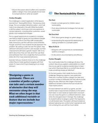 51Teaching the Challenges: Instruction
• Around discussions about outliers and unpredict-
ability in design—how many people do we have
to compensate for in what we create?
Further Thoughts
This challenge is a direct application of the lessons
learned from “Seeing What Sticks,” the previous chal-
lenge. This is a complex interactive system, and it will
have to be observed in the wild. While the student
is still the subject, she’ll have a lot more exposure to
random elements, including other customers, varied
goods, and multiple technologies.
This is a great opportunity for students to compare
user flows to begin to grasp just how different people
are when it comes to how they fulfill complicated
tasks. Everyone’s user flow will have some similarities
though, and that’s how students should approach the
problem. By casting a wide net over the system, they
will have to let some eccentric users escape, but their
improvements will have a greater impact. Talk to stu-
dents about how they can take all of their user flows
and synthesize them into a single flow that accommo-
dates all of the major observed behaviors.
And don’t let your students move on to this challenge
unless they’ve made significant progress with their
pasta. It’s never smart to go shopping on an empty
stomach.
The Sustainability Game	 	 	 	 	 	
The Goal
• Create a simple game for children about
sustainability
• Think about distribution strategies that are also
sustainable
The True Goal
• Think about game design as system design
• Understanding the exponential relationship of
adding variables to a complex system
When To Use It
• Designers with a propensity for overdeveloped
systems or designs
• In discussions around simplicity and efficacy
Further Thoughts
You could easily make this challenge all about the
content. How do you explain sustainability to a child?
How do you get an audience excited about a topic
over which they have little to no control? How do you
make something simple yet effective?
It’s this last question that’s really the focus of this
challenge. Designing a game is very systematic.
There are a number of paths a player can take and
a certain number of obstacles that they will encounter
along the way. What we often forget is that each
additional variable or feature that we include has
major repercussions.
For each element we add to our game, we add
another layer of exponential complexity to the system.
Each token or card needs an explanation and each
one can move the game in a different direction, even
when the end goal doesn’t change. The challenge
for students will be to design a system that represents
a multi-faceted idea. The system will have to balance
between glossing over content when appropriate and
not confusing the user with too much detail.
“Designing a game is
systematic. There are
a number of paths a player
can take and a certain number
of obstacles that they will
encounter along the way.
What we often forget is that
each additional variable or
feature that we include has
major repercussions.”
 