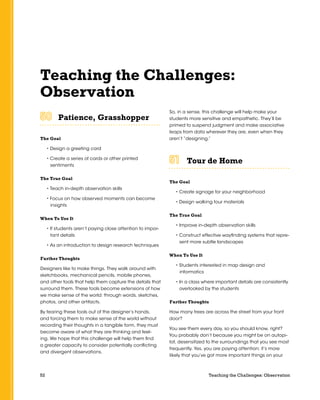 52 Teaching the Challenges: Observation
Teaching the Challenges:
Observation
Patience, Grasshopper	 	 	 	 	 	
The Goal
• Design a greeting card
• Create a series of cards or other printed
sentiments
The True Goal
• Teach in-depth observation skills
• Focus on how observed moments can become
insights
When To Use It
• If students aren’t paying close attention to impor-
tant details
• As an introduction to design research techniques
Further Thoughts
Designers like to make things. They walk around with
sketchbooks, mechanical pencils, mobile phones,
and other tools that help them capture the details that
surround them. These tools become extensions of how
we make sense of the world: through words, sketches,
photos, and other artifacts.
By tearing these tools out of the designer’s hands,
and forcing them to make sense of the world without
recording their thoughts in a tangible form, they must
become aware of what they are thinking and feel-
ing. We hope that this challenge will help them find
a greater capacity to consider potentially conflicting
and divergent observations.
So, in a sense, this challenge will help make your
students more sensitive and empathetic. They’ll be
primed to suspend judgment and make associative
leaps from data wherever they are, even when they
aren’t “designing.”
Tour de Home	 	 	 	 	 	
The Goal
• Create signage for your neighborhood
• Design walking tour materials
The True Goal
• Improve in-depth observation skills
• Construct effective wayfinding systems that repre-
sent more subtle landscapes
When To Use It
• Students interested in map design and
informatics
• In a class where important details are consistently
overlooked by the students
Further Thoughts
How many trees are across the street from your front
door?
You see them every day, so you should know, right?
You probably don’t because you might be on autopi-
lot, desensitized to the surroundings that you see most
frequently. Yes, you are paying attention; it’s more
likely that you’ve got more important things on your
 