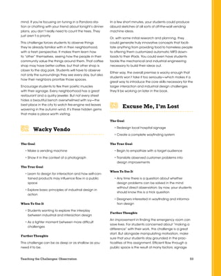 53Teaching the Challenges: Observation
mind. If you’re focusing on tuning in a Pandora sta-
tion or chatting with your friend about tonight’s dinner
plans, you don’t really need to count the trees. They
just aren’t a priority.
This challenge forces students to observe things
they’re already familiar with in their neighborhood,
with a fresh perspective. It makes them learn how
to “other” themselves, seeing how the people in their
community value the things around them. That coffee
shop may have better coffee, but that other shop is
closer to the dog park. Students will have to observe
not only the surroundings they see every day, but also
how their neighbors prioritize those spaces.
Encourage students to flex their poetic muscles
with their signage. Every neighborhood has a great
restaurant and a quirky jeweler. But not every street
hides a beautiful bench overwhelmed with ivy—the
best place in the city to watch fire-engine red leaves
wavering in the autumn wind. It’s these hidden gems
that make a place worth visiting.
Wacky Vendo	 	 	 	 	 	
The Goal
• Make a vending machine
• Show it in the context of a photograph
The True Goal
• Learn to design for interaction and how self-con-
tained products may influence flow in a public
space
• Explore basic principles of industrial design in
action
When To Use It
• Students wanting to explore the interplay
between industrial and interaction design
• As a lighter moment between more difficult
challenges
Further Thoughts
This challenge can be as deep or as shallow as you
need it to be.
In a few short minutes, your students could produce
absurd sketches of all sorts of off-the-wall vending
machine ideas.
Or, with some initial research and planning, they
could generate truly innovative concepts that facili-
tate anything from providing food to homeless people
to offering them customized automatic MP3 down-
loads to their iPads. You could even have students
tackle the mechanical and industrial engineering
necessary to build their ideas out.
Either way, the overall premise is wacky enough that
students won’t take it too seriously—which makes it a
great way to introduce the core skills necessary for the
larger interaction and industrial design challenges
they’ll be working on later in the book.
Excuse Me, I’m Lost	 	 	 	 	 	
The Goal
• Redesign local hospital signage
• Create a complete wayfinding system
The True Goal
• Begin to empathize with a target audience
• Translate observed customer problems into
design improvements
When To Use It
• Any time there is a question about whether
design problems can be solved in the mind
without direct observation; by now, your students
should know this is a trick question
• Designers interested in wayfinding and informa-
tion design
Further Thoughts
An improvement in finding the emergency room can
save lives. For students concerned about “making a
difference” with their work, this challenge is a great
start. But alongside manipulating motivation, make
sure that your students stay grounded in the prac-
ticalities of this assignment. Efficient flow through a
public space is the result of many factors; signage
 