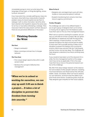 54 Teaching the Challenges: Observation
immediately springs to mind, but what about the
language of those signs, or things like lighting, arrows,
furniture, and paint?
If you have extra time, consider splitting your class into
two teams. Give half of your class photos of specific
problem areas at a local hospital and ask them to
redesign it with no other information. Send the other
team directly to the hospital to observe the same area
for an hour or two before attempting a redesign. Then,
have each half of the class present. Let them discuss if
there are any perceived differences in the output.
Thinking Outside
the Wrist	 	 	 	 	 	
The Goal
• Design a wristwatch
• Make a prototype and see how it changes
behavior
The True Goal
• Find unique design opportunities within a well-
served market
• Reinforce the concept of effective time
management
When To Use It
• Designers who are beginning to work with diary
studies or more personal research methods
• Students transitioning from school or from free-
lance to agency commitments
Further Thoughts
This challenge can work on two different levels. If
you’ve got a group of designers fresh out of school
or moving into an agency from the freelance world,
have them work on this as a time management lesson.
When we’re in school or working for ourselves, we can
stay up until 3:00 am to finish a project. We can gener-
ate sketches on weekends and walk the dog during
client meetings. In these situations, our work time
spreads throughout the days and we lose the ability
to track when we’re actually working. It takes a lot of
discipline to prevent this freedom from turning into
anarchy. Worst-case scenario? We don’t bill properly,
we lose money, and we lose sleep. This challenge will
help designers understand how they’re whittling away
the hours.
If your students have been out of the classroom for a
while, the time management portion of this assign-
ment may not be as applicable. If this is the case,
have them focus more on the personal research por-
tion of the challenge.
We often think about design research as the observa-
tion and analysis of other people’s behavior, revealing
how those behaviors are influenced by their attitudes,
beliefs, needs, and desires. When we have to observe
our own behaviors, we tend to lose the ability to pin-
point those same factors. A week-long diary study will
help designers gain empathy for their future subjects.
“When we’re in school or
working for ourselves, we can
stay up until 3:00 am to finish
a project… It takes a lot of
discipline to prevent this
freedom from turning
into anarchy.”
 