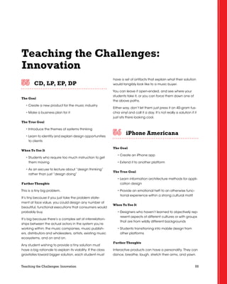 55Teaching the Challenges: Innovation
Teaching the Challenges:
Innovation
CD, LP, EP, DP	 	 	 	 	 	
The Goal
• Create a new product for the music industry
• Make a business plan for it
The True Goal
• Introduce the themes of systems thinking
• Learn to identify and explain design opportunities
to clients
When To Use It
• Students who require too much instruction to get
them moving
• As an excuse to lecture about “design thinking”
rather than just “design doing”
Further Thoughts
This is a tiny big problem.
It’s tiny because if you just take the problem state-
ment at face value, you could design any number of
beautiful, functional executions that consumers would
probably buy.
It’s big because there’s a complex set of interrelation-
ships between the actual actors in the system you’re
working within: the music companies, music publish-
ers, distributors and wholesalers, artists, existing music
ecosystems, and on and on.
Any student wishing to provide a tiny solution must
have a big rationale to explain its viability. If the class
gravitates toward bigger solution, each student must
have a set of artifacts that explain what their solution
would tangibly look like to a music buyer.
You can leave it open-ended, and see where your
students take it, or you can force them down one of
the above paths.
Either way, don’t let them just press it on 40-gram fus-
chia vinyl and call it a day. It’s not really a solution if it
just sits there looking cool.
iPhone Americana	 	 	 	 	 	
The Goal
• Create an iPhone app
• Extend it to another platform
The True Goal
• Learn information architecture methods for appli-
cation design
• Provide an emotional heft to an otherwise func-
tional experience within a strong cultural motif
When To Use It
• Designers who haven’t learned to objectively rep-
resent aspects of different cultures or with groups
that are from wildly different backgrounds
• Students transitioning into mobile design from
other platforms
Further Thoughts
Interactive products can have a personality. They can
dance, breathe, laugh, stretch their arms, and yawn.
 