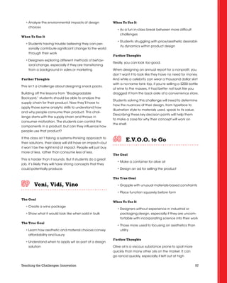 57Teaching the Challenges: Innovation
• Analyze the environmental impacts of design
choices
When To Use It
• Students having trouble believing they can per-
sonally contribute significant change to the world
through their work
• Designers exploring different methods of behav-
ioral change, especially if they are transitioning
from a background in sales or marketing
Further Thoughts
This isn’t a challenge about designing snack packs.
Building off the lessons from “Biodegradable
Backyard,” students should be able to analyze the
supply chain for their product. Now they’ll have to
apply those same analytic skills to understand how
and why people consume their product. This chal-
lenge starts with the supply chain and throws in
consumer motivation. The students can control the
components in a product, but can they influence how
people use that product?
If the class isn’t taking a systems-thinking approach to
their solutions, their ideas will still have an impact—but
it won’t be the right kind of impact. People will just buy
more of less, rather than consume less of less.
This is harder than it sounds. But if students do a great
job, it’s likely they will have strong concepts that they
could potentially produce.
Veni, Vidi, Vino	 	 	 	 	 	
The Goal
• Create a wine package
• Show what it would look like when sold in bulk
The True Goal
• Learn how aesthetic and material choices convey
affordability and luxury
• Understand when to apply wit as part of a design
solution
When To Use It
• As a fun in-class break between more difficult
challenges
• Students struggling with price/aesthetic desirabil-
ity dynamics within product design
Further Thoughts
Really, you can look too good.
When designing an annual report for a nonprofit, you
don’t want it to look like they have no need for money.
And while a celebrity can wear a thousand dollar skirt
with a no-name tank top, if you’re selling a $200 bottle
of wine to the masses, it had better not look like you
dragged it from the back aisle of a convenience store.
Students solving this challenge will need to determine
how the nuances of their design, from typeface to
illustration style to materials used, speak to its value.
Describing these key decision points will help them
to make a case for why their concept will work on
the shelf.
E.V.O.O. to Go	 	 	 	 	 	
The Goal
• Make a container for olive oil
• Design an ad for selling the product
The True Goal
• Grapple with unusual materials-based constraints
• Place function squarely before form
When To Use It
• Designers without experience in industrial or
packaging design, especially if they are uncom-
fortable with incorporating science into their work
• Those more used to focusing on aesthetics than
utility
Further Thoughts
Olive oil is a viscous substance prone to spoil more
quickly than many other oils on the market. It can
go rancid quickly, especially if left out at high
 