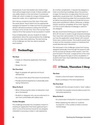 58 Teaching the Challenges: Innovation
temperature. It can’t be heated over medium-high
heat without beginning to smoke. Its flavor profiles can
vary wildly, based on how and where it is produced.
Unlike salt, which is stable at a range of temperatures
away from water, oil is a nightmare to contain.
Don’t let your students know that. Even if they read
the words above, they’ll need to do the appropriate
background research to make sure that any proposed
solution will reduce post-pour oozing and not taint
the flavor of the oil over time. This is the true bar they’ll
need to hit for their product to be successful in market.
If you’re feeling feisty, ask your students to make a
presentation about the science behind the challenge
before the class starts sketching. The best framing
of the challenge can then be used to evaluate
each solution.
TechnoYoga	 	 	 	 	 	
The Goal
• Create an interactive application that tracks
yoga
• Design the mat
The True Goal
• Begin to grapple with gestural and touch
affordances
• As a way to think about the future of connectivity
• Provide practical experience in physically proto-
typing interactions
When To Use It
• When introducing the notion of interaction mod-
els or frameworks
• Students or designers who are accustomed to or
are more comfortable with solitary work
Further Thoughts
This challenge embodies the complexity inherent in
creating an application that tracks gestural input—
which is one of the primary futures for any designer
interested in pursuing a career in user experience.
As a further complication, it requires the designer to
have a functioning knowledge about the practice
of yoga: the taxonomy of yoga poses that any such
application would draw from; the different types of
yoga, and the teaching styles that accompany them;
as well as the physical props and rituals that accom-
pany each practitioner’s efforts. Otherwise, a design
solution would be completely off the mark. Figuring
out how to pool collective knowledge is useful for
any designer.
We also recommend limiting your student teams to
30 to 45 minutes to create a rough physical prototype,
then have them demonstrate it to the class by acting
out how the application would interact with a practi-
tioner over a series of poses. The students would have
to draw out the necessary screens or interfaces that
would describe each interaction.
The real power in this challenge comes from having
designers physically move through the space to real-
ize the success (or failure) of their solution. From this
point forward in the book, a large portion of the chal-
lenges will require this type of active visualization. If
students start here, they’ll definitely be limber enough
for the later work.
I Think, Therefore I Shop	 	 	 	 	 	
The Goal
• Create a store that doesn’t sell products
• Build a prototype of the store experience
The True Goal
• Wrestle with the concept of what a “store” really is
• Consider how people consume ideas as part of a
real world experience
When To Use It
• As a back-door introduction to social innovation
• When explaining the notion of “customer
touchpoints” in the context of retail or environ-
mental design
 