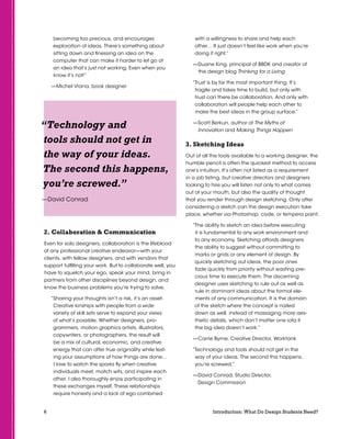 6 Introduction: What Do Design Students Need?
becoming too precious, and encourages
exploration of ideas. There’s something about
sitting down and finessing an idea on the
computer that can make it harder to let go of
an idea that’s just not working. Even when you
know it’s not!”
—Michel Vrana, book designer
2. Collaboration  Communication
Even for solo designers, collaboration is the lifeblood
of any professional creative endeavor—with your
clients, with fellow designers, and with vendors that
support fulfilling your work. But to collaborate well, you
have to squelch your ego, speak your mind, bring in
partners from other disciplines beyond design, and
know the business problems you’re trying to solve.
“Sharing your thoughts isn’t a risk, it’s an asset.
Creative kinships with people from a wide
variety of skill sets serve to expand your views
of what’s possible. Whether designers, pro-
grammers, motion graphics artists, illustrators,
copywriters, or photographers, the result will
be a mix of cultural, economic, and creative
energy that can offer true originality while test-
ing your assumptions of how things are done…
I love to watch the sparks fly when creative
individuals meet, match wits, and inspire each
other. I also thoroughly enjoy participating in
these exchanges myself. These relationships
require honesty and a lack of ego combined
with a willingness to share and help each
other… It just doesn’t feel like work when you’re
doing it right.”
—Duane King, principal of BBDK and creator of
the design blog Thinking for a Living
“Trust is by far the most important thing. It’s
fragile and takes time to build, but only with
trust can there be collaboration. And only with
collaboration will people help each other to
make the best ideas in the group surface.”
—Scott Berkun, author of The Myths of
Innovation and Making Things Happen
3. Sketching Ideas
Out of all the tools available to a working designer, the
humble pencil is often the quickest method to access
one’s intuition. It’s often not listed as a requirement
in a job listing, but creative directors and designers
looking to hire you will listen not only to what comes
out of your mouth, but also the quality of thought
that you render through design sketching. Only after
considering a sketch can the design execution take
place, whether via Photoshop, code, or tempera paint.
“The ability to sketch an idea before executing
it is fundamental to any work environment and
to any economy. Sketching affords designers
the ability to suggest without committing to
marks or grids or any element of design. By
quickly sketching out ideas, the poor ones
fade quickly from priority without wasting pre-
cious time to execute them. The discerning
designer uses sketching to rule out as well as
rule in dominant ideas about the formal ele-
ments of any communication. It is the domain
of the sketch where the concept is nailed
down as well, instead of massaging more aes-
thetic details, which don’t matter one iota if
the big idea doesn’t work.”
—Carrie Byrne, Creative Director, Worktank
“Technology and tools should not get in the
way of your ideas. The second this happens,
you’re screwed.”
—David Conrad, Studio Director,
Design Commission
“Technology and
tools should not get in
the way of your ideas.
The second this happens,
you’re screwed.”
—David Conrad
 