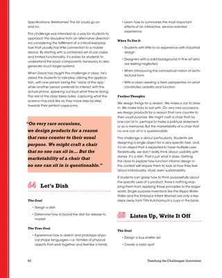 60 Teaching the Challenges: Innovation
Specifications! Wireframes! The list could go on
and on.
This challenge was intended as a way for students to
approach the discipline from an alternative direction:
via considering the fulfillment of a critical everyday
task that usually has little connection to a mobile
device. By starting with a contained set of use cases
and limited functionality, it’s easier for students to
understand the basic components necessary to also
generate much larger systems.
When David has taught this challenge in class, he’s
asked the students to role-play utilizing the applica-
tion, with one person being the “voice of the app,”
while another person pretends to interact with the
actual phone, speaking out loud what they’re doing.
The rest of the class takes notes, capturing what the
screens may look like as they move step-by-step
towards their perfect cappucino.
Let’s Dish	 	 	 	 	 	
The Goal
• Design a dish
• Determine how to brand the dish for release to
market
The True Goal
• Experience how to sketch and prototype atypi-
cal shape languages—i.e. families of physical
objects that work together and feel like a family
• Learn how to summarize the most important
effects of an interactive, service-oriented
experience
When To Use It
• Students with little to no experience with industrial
design
• Designers with a solid background in fine art who
are feeling neglected
• When introducing the conceptual notion of archi-
tectural form
• With a class needing a fresh perspective on what
constitutes usability and function
Further Thoughts
We design things for a reason. We make a car to drive
in. We make forks to eat with. On very rare occasions,
we design products for a reason that runs counter to
their usual purpose. We might craft a chair that no
one can sit in, perhaps to make a political statement
or as a memorial. But the marketability of a chair that
no one can sit in is questionable.
This challenge is about particularity. Students are
designing a single object for a very specific task, and
it’s an object that is expected to have multiple uses.
Realistically, we don’t really think about usability with
dishes. It’s a dish. That’s just what it does. Getting
the class to explore how function informs design in
this context will require them to look at how they feel
about individuality, ritual, even sustainability.
If students can grasp how to think purposefully about
the specific uses of a product, there’s nothing stop-
ping them from applying those principles to the larger
world. Single purpose inventions like the Hippo Water
Roller and the Embrace Infant Warmer are only a few
steps away from Tithi Kutchamuch’s cups in the book.
Listen Up, Write It Off	 	 	 	 	 	
The Goal
• Design a bus shelter ad
• Create a radio spot
“On very rare occasions,
we design products for a reason
that runs counter to their usual
purpose. We might craft a chair
that no one can sit in… But the
marketability of a chair that
no one can sit in is questionable.”
 