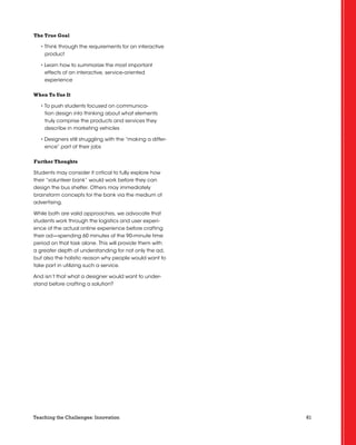 61Teaching the Challenges: Innovation
The True Goal
• Think through the requirements for an interactive
product
• Learn how to summarize the most important
effects of an interactive, service-oriented
experience
When To Use It
• To push students focused on communica-
tion design into thinking about what elements
truly comprise the products and services they
describe in marketing vehicles
• Designers still struggling with the “making a differ-
ence” part of their jobs
Further Thoughts
Students may consider it critical to fully explore how
their “volunteer bank” would work before they can
design the bus shelter. Others may immediately
brainstorm concepts for the bank via the medium of
advertising.
While both are valid approaches, we advocate that
students work through the logistics and user experi-
ence of the actual online experience before crafting
their ad—spending 60 minutes of the 90-minute time
period on that task alone. This will provide them with
a greater depth of understanding for not only the ad,
but also the holistic reason why people would want to
take part in utilizing such a service.
And isn’t that what a designer would want to under-
stand before crafting a solution?
 