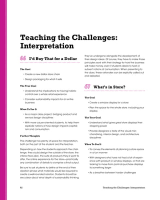 62 Teaching the Challenges: Interpretation
Teaching the Challenges:
Interpretation
I’d Buy That for a Dollar	 	 	 	 	 	
The Goal
• Create a new dollar store chain
• Design packaging for what it sells
The True Goal
• Understand the implications for having holistic
control over a whole retail experience
• Consider sustainability impacts for an entire
business
When To Use It
• As a major class project, bridging product and
service design disciplines
• With more cause-oriented students, to help them
explode notions of how design impacts capital-
ism and consumption
Further Thoughts
This challenge has plenty of space for interpretation,
both on the part of the student and the teacher.
Depending on how the students approach the chal-
lenge, they could design the outside of the store, the
interior floor plan, the suite of products they’d want to
offer, the online experience for the store—practically
any combination of details to comprise a final output.
Be sure to ask students to define at the end of their
ideation phase what materials would be required to
create a well-rounded solution. Students should be
very clear about what depth of sustainability thinking
they’ve undergone alongside the development of
their design ideas. Of course, they have to make those
principles work with their strategy for how the business
will make money, even if students desire to twist or
subvert notions of consumption. When presenting to
the class, these rationales can be explicitly called out
and debated.
What’s in Store?	 	 	 	 	 	
The Goal
• Create a window display for a store
• Plan the space for the whole store, including your
display
The True Goal
• Understand what gives great store displays their
stopping power
• Provide designers a taste of the visual mer-
chandising, interior design, and architecture
disciplines
When To Use It
• To convey the elements of planning a store space
in a fun manner
• With designers who have not had a lot of experi-
ence with product or window displays, or that are
looking to move from point-of-purchase displays
to something larger
• As a breather between harder challenges
 