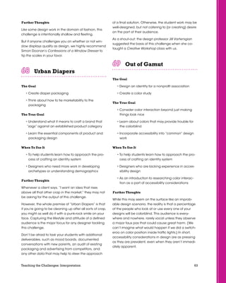 63Teaching the Challenges: Interpretation
Further Thoughts
Like some design work in the domain of fashion, this
challenge is intentionally shallow and fleeting.
But if anyone challenges you on whether or not win-
dow displays qualify as design, we highly recommend
Simon Doonan’s Confessions of a Window Dresser to
tip the scales in your favor.
Urban Diapers	 	 	 	 	 	
The Goal
• Create diaper packaging
• Think about how to tie marketability to the
packaging
The True Goal
• Understand what it means to craft a brand that
“zags” against an established product category
• Learn the essential components of product and
packaging design
When To Use It
• To help students learn how to approach the pro-
cess of crafting an identity system
• Designers who need more work in developing
archetypes or understanding demographics
Further Thoughts
Whenever a client says, “I want an idea that rises
above all that other crap in the market,” they may not
be asking for the output of this challenge.
However, the whole premise of “Urban Diapers” is that
if you’re going to be cleaning up after all sorts of crap,
you might as well do it with a punk-rock smile on your
face. Capturing the lifestyle and attitude of a defined
audience is the major focus for any designer tackling
this challenge.
Don’t be afraid to task your students with additional
deliverables, such as mood boards, documented
conversations with new parents, an audit of existing
packaging and advertising from competitors, and
any other data that may help to steer the approach
of a final solution. Otherwise, the student work may be
well-designed, but not catering to (or creating) desire
on the part of their audience.
As a shout-out: the design professor Jill Vartenigian
suggested the basis of this challenge when she co-
taught a Creative Workshop class with us.
Out of Gamut	 	 	 	 	 	
The Goal
• Design an identity for a nonprofit association
• Create a color study
The True Goal
• Consider color interaction beyond just making
things look nice
• Learn about colors that may provide trouble for
the colorblind
• Incorporate accessibility into “common” design
work
When To Use It
• To help students learn how to approach the pro-
cess of crafting an identity system
• Designers who are lacking experience in acces-
sibility design
• As an introduction to researching color interac-
tion as a part of accessibility considerations
Further Thoughts
While this may seem on the surface like an improb-
able design scenario, the reality is that a percentage
of the people who look at or use every one of your
designs will be colorblind. This audience is every-
where and nowhere, rarely vocal unless they observe
a major faux pas that could cause great harm. (We
can’t imagine what would happen if we did a switch-
eroo on color position inside traffic lights.) In short,
accessibility considerations in design are as pressing
as they are prevalent, even when they aren’t immedi-
ately apparent.
 