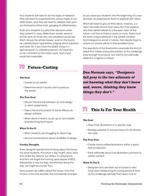 64 Teaching the Challenges: Interpretation
Your students will need to do two types of research.
They will need to understand the various types of col-
orblindness, and they will need to validate their work
via third-party online tools, gauging its effectiveness.
Push your students to justify their decisions when
they present in class. Make them render versions
of their work as those who are colorblind would see
them. Group the whole classes’ work on the board
by colorblindness type before judging which solutions
work best. Or, if you have the ability, bring in a
special guest—a colorblind person—to have him
or her comment on the class’s work. Such input
would be invaluable.
Future-Casting	 	 	 	 	 	
The Goal
• Create an art exhibit
• Determine what it would cost to produce
the exhibit
The True Goal
• Discern the fine line between art and design
in client assignments
• Take a trend and project its future effects via
design artifacts
• When done in teams, brush up on and solidify
brainstorming techniques
When To Use It
• When students are struggling to dream big
• Around conversations about durability in design
Further Thoughts
Every designer spends time thinking about the future.
For some students, the future is big, bright, shiny, retro:
kind of like the Jetsons. For others, it’s steampunk.
And let’s not forget the coming apocalypse of 2012,
followed by a new Ice Age. Somewhere along the
way, we might encounter Tron.
Every project we fulfill is about the future—the time
horizon is the only variable that consistently changes.
As you ease your students into the beginning of a new
decade, be prepared for them to explode with ideas.
What will need to ground their ideas, however, is a
clear rationale around their execution that explains
why their exhibit relates to a five-year vision of the
future—not two or three or seven or more. There must
be some unique attribute in the exhibit, whether
technological or social in nature, that clearly maps to
where our society will be in that possible future.
The specificity of the timeframe is precisely the kind of
detail that makes a beautiful solution to this challenge
easy enough to produce, but hard to conceptually
defend in a rigorous critique.
This Is For Your Health	 	 	 	 	 	
The Goal
• Draw three illustrations in a specific style
• Develop spreads to connect layout to the illustra-
tion style
The True Goal
• Create hand-crafted illustrations within a speci-
fied art direction
• Think editorially about how illustration connects to
written content
When To Use It
• Designers who are fresh out of school or who
have been freelancing for a long period of time,
as this challenge will help them learn how to
Don Norman says, “Designers
fall prey to the two ailments of
not knowing what they don’t know
and, worse, thinking they know
things they don’t.”
 