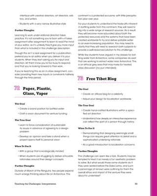 65Teaching the Challenges: Interpretation
interface with creative directors, art directors, edi-
tors, and writers
• Students with a very narrow illustrative style
Further Thoughts
Learning to work under editorial direction takes
practice. It’s not something you’re born with—it takes
assignment after assignment to learn to read the mind
of your editor, as it’s unlikely they’ll give you more input
than what is included in this challenge description.
Though this isn’t a real assignment for a publication,
pretend you’re an editor when you deliver it to your
students. When they start asking you for input and
direction, let them know you’re too busy to respond,
and that you’re looking forward to their work.
If you’re teaching this as an in-class assignment, con-
sider providing them new inputs or constraints halfway
through the time period.
Paper, Plastic,
Glass, Vapor	 	 	 	 	 	
The Goal
• Create a brand position for bottled water
• Craft a vision document for venture funding
The True Goal
• Learn to force consideration of sustainabil-
ity issues in advance of agreeing to a design
problem
• Develop an opinion and take a stand when a
project opens itself to personal vision
When To Use It
• With a group that is ecologically minded
• When students are struggling to deliver articulate
rationales around their design concepts
Further Thoughts
Outside of March of the Penguins, few people expend
much energy thinking about life on Antarctica. This
continent is a protected eco-zone, with little precipita-
tion year over year.
For your students to understand the trade-offs inherent
in bottling water from this continent, they will need to
dig into a wide range of research sources. As a result,
they will become more educated about both the
protected resources and the systems that have been
created worldwide to try and deliver potable water
to an ever-increasing population. You may need to
clarify that they will need to research both subjects to
provide a well-reasoned solution to this challenge.
While few students have argued in my classes for bot-
tling water from Antarctica, some companies do exist
that are working to extract water near Antarctica. This
is an ethical grey area that may make for heated
class discussion (no pun intended).
Free Tibet Blog	 	 	 	 	 	
The Goal
• Create an official blog for a celebrity
• Adjust your design for localization worldwide
The True Goal
• Create hand-crafted illustrations within a speci-
fied art direction
• Understand how deeply an interactive experience
can reflect the spirit of a person through history
When To Use It
• Demonstrating that designing seemingly small
things can require great attention to detail and a
sophisticated underlying rationale
• As a good introduction to localization concerns
Further Thoughts
This challenge can seem like a lark. Students may be
tempted to treat it as merely a fun aesthetic problem
to solve. But what would those same students do if
they were seated before the Dalai Lama, and such
a personage of renown were outlining for them the
overall ethos and import of the venture they were
about to undertake?
 