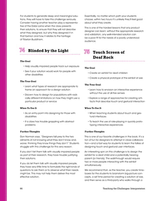 66 Teaching the Challenges: Interpretation
For students to generate deep and meaningful solu-
tions, they will have to take this challenge seriously.
Consider having another teacher play a representa-
tive of the Dalai Lama when the class presents
their solutions, to ensure that they will not describe
what they designed, but why they designed it in
that fashion and how it relates to the heritage
of Tibetan Buddhism.
Blinded by the Light	 	 	 	 	 	
The Goal
• Help visually impaired people track sun exposure
• See if your solution would work for people with
other disabilities
The True Goal
• Learn what types of research are appropriate to
frame an approach for a design solution
• Discern how to design for populations with radi-
cally different limitations on how they might use a
particular product or service
When To Use It
• As an entry point into designing for those with
disabilities
• If a class has trouble grappling with abstract
problems
Further Thoughts
Don Norman says, “Designers fall prey to the two
ailments of not knowing what they don’t know and,
worse, thinking they know things they don’t.” Students
struggle with this challenge for this very reason.
If you don’t let them talk with visually impaired people
as part of their research, they have trouble justifying
their solutions.
If you do let them talk with visually impaired people,
they have very little time to formulate the right kinds of
questions to ask them or to observe what their needs
might be. This may not help them deliver the most
effective solution.
Essentially, no matter which path your students
choose, within two hours it’s unlikely they’ll feel good
about what they create.
This is one of the hardest lessons that any product
designer can learn: without the appropriate research
and validation, any well-intended solution can
be a poor fit for the needs of a poorly understood
audience.
Touch Screen of
Deaf Rock	 	 	 	 	 	
The Goal
• Create an exhibit for deaf children
• Create a physical prototype of the exhibit at size
The True Goal
• Learn how to envision an interactive experience
without the use of all five senses
• Explore a range of approaches for creating arti-
facts that describe touch and gestural interaction
When To Use It
• When teaching students about touch and ges-
tural interfaces
• To teach the use of role-playing in quickly proto-
typing interactive experiences
Further Thoughts
This is one of our favorite challenges in the book. It’s a
ton of fun for designers to attempt in close collabora-
tion—and a fast way for students to learn the follies of
designing touch and gestural user interfaces.
An interesting spin on this challenge is to design the
exhibit for a deaf child and a potentially hearing
parent (or friends). The walkthrough would require
two or more people interacting with the exhibit
simultaneously.
We recommend that, as the teacher, you create time-
boxes for the students to brainstorm big-picture con-
cepts, a set time period for creating a solution at size,
and then serve as a third-party who walks through a
 