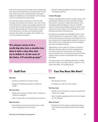 67Teaching the Challenges: Interpretation
draft of the space and asks simple, open-ended ques-
tions about what details may not make sense. This will
help students bounce quickly between making the
design and reflecting on what elements of the design
may not be effective for a deaf child.
As a side note, keep a close eye on how the walk-
throughs are enacted by the teams. If you don’t serve
as the third-party reviewer, encourage students to act
normally when they go through the exhibit, speaking
out loud. Deaf people aren’t stupid; they can read,
intuit interactions, and learn from exhibits just like
everyone else. When you design with empathy, you
must also design with respect.
Sniff Test	 	 	 	 	 	
The Goal
• Create an exhibit that contains scents
• Design the materials required to market the
exhibit
The True Goal
• Design for the sense of smell—which is rarely con-
sidered by designers
• Learn to work within unusual physical constraints
When To Use It
• Around lessons that demonstrate various meth-
ods of designing for environments
• Students needing additional work with collabora-
tive design practices
Further Thoughts
Trying to manage perfume within a public space, with
potentially thousands of visitors seeking to sample
those scents, could be a nightmare scenario. From
managing olfactory fatigue on the part of exhibit
visitors to constructing airtight spaces (or other novel
solutions that we’ve seen to this challenge), your stu-
dents will have lots of thinking to do.
But before you provide the challenge to them, you’ll
need to decide: Can a solution be “magic,” not con-
strained by the laws of chemistry and physics? Or must
your students do the appropriate research to back up
their solutions with a rationale around the feasibility
and costs of implementation?
Depending on which path you choose, the type of
effort your students will put into the challenge may
vary. We recommend having them do some big-
picture brainstorming, then researching which of their
range of ideas may be most feasible, then moving
from there.
It’s always easier to fit a really big idea into a smaller
box than to take a tiny idea and try to inflate it. In the
case of the latter, it’ll usually go pop!
Can You Hear Me Now?	 	 	 	 	 	
The Goal
• Storyboard a TV spot
• Translate your idea into other media
The True Goal
• Explore in TV and video how sound is closely inter-
twined with image
• Gain empathy regarding communication design
for the disabled
When To Use It
• Students with a firm grasp of advertising design
that need to be pushed outside of their comfort
zone
“It’s always easier to fit a
really big idea into a smaller box
than to take a tiny idea and
try to inflate it. In the case of
the latter, it’ll usually go pop!”
 
