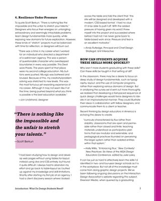 7Introduction: What Do Design Students Need?
4. Resilience Under Pressure
To quote Scott Berkun: “There is nothing like the
impossible and the unfair to stretch your talents.”
Designers who focus their energies on untangling
extraordinary and seemingly intractable problems
learn design fundamentals more quickly, while
exposing new domains for future exploration. However,
these kinds of “stretch” projects must be balanced
with time for reflection, or designers will burn out.
“There was a time in my career when I worked
for an individual who directed a department
of a well-known agency. This was a person
of questionable character who overstepped
boundaries in every way possible. This Devil
wore Prada. The years spent at that place
were my second college education. My but-
tons were pushed. My ego was battered and
bruised. Because of this, my creativity/problem
solving was stretched to new levels. This was
the most tortuous yet rewarding experience of
my career. Although it may not seem like it at
the time, being pushed beyond what you think
is possible is the best education available.”
—Jon Lindstrand, designer
“I had been studying how to design and devel-
op web pages without using tables for layout,
instead using divs and CSS entirely, but found
it quite difficult. I always had to abandon my
effort and go back to table-layout as I butted
up against my knowledge and skill limitations.
Shortly after starting my first job at an agency, I
had a client discovery session where I looked
across the table and told the client that ‘this
site will be designed and developed with a
modern, CSS-based format.’ I had no clue
if I’d be able to pull it off. With the added
pressure of having given my word I threw
myself into the project and succeeded where
before I had not. I’ve never gone back to
table-based work since. Pressure and fear is
an excellent motivator.”
—Andy Rutledge, Principal and Chief Design
Strategist, Unit Interactive
How Can Students Acquire
These Skills More Quickly?
Why aren’t more students graduating with these skills?
Can these skills be taught in that setting at all?
In the classroom, there may be a desire to focus on
deep study of design fundamentals, such as typog-
raphy, layout, and the use of computer programs,
rather than exploring various domains of design. But
in analyzing the survey we’d sent out more thoroughly,
we realized that developing a fast-paced sequence of
quick design challenges would force designers to ide-
ate in an improvisational manner. They could illustrate
their ideas in collaboration with fellow designers, and
communicate them to a client or teacher.
Recent thinking by design educators in America is
echoing this desire to create:
“curricula characterized by flux rather than
stability; classrooms that are open and perme-
able rather than closed and finite; teaching
materials understood as participatory plat-
forms that are modular and extensible; and
pedagogical practices founded on perceiving
the larger system rather than isolated entities
within that system.”
—Holly Willis, “Embracing Flux,” New Contexts/
New Practices: Six Views of the AIGA Design
Educators Conference, edited by Julie Lasky
It can be just as hard to effectively learn the skills I’d
identified in two- and four-year design schools as it is
in the workplace. But not all of this knowledge must
come from doing graphic design projects. We’ve
been following ongoing discussions on the Interaction
Design Association’s website regarding this subject.
Diversion Media, when queried by a graduating
“There is nothing like
the impossible and
the unfair to stretch
your talents.”
—Scott Berkun
 