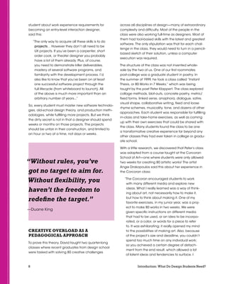 8 Introduction: What Do Design Students Need?
student about work experience requirements for
becoming an entry-level interaction designer,
said this:
“The only way to acquire all these skills is to do
projects… However they don’t all need to be
UX projects. If you’ve been a carpenter, short
order cook, or theater designer you probably
have a lot of them already. Plus, of course,
you need to demonstrate killer deliverables,
mastery of several software programs, and
familiarity with the development process. I’d
also like to know that you’ve been on at least
one successful software project through the
full lifecycle (from whiteboard to launch). All
of the above is much more important than an
arbitrary number of years...”
So, every student must master new software technolo-
gies, old-school design theory, and production meth-
odologies, while fulfilling more projects. But we think
the dirty secret is not in that a designer should spend
weeks or months on those projects. The projects
should be unfair in their construction, and limited to
an hour or two at a time, not days or weeks.
creative overload as a
pedagogical approach
To prove this theory, David taught two quarter-long
classes where recent graduates from design school
were tasked with solving 80 creative challenges
across all disciplines of design—many of extraordinary
complexity and difficulty. Most of the people in the
class were also working full-time as designers. Most of
them had tool-based skills with the latest and greatest
software. The only stipulation was that for each chal-
lenge in the class, they would need to turn in a pencil-
based sketch of their solution, unless a computer
execution was required.
The structure of the class was not invented whole-
sale by the two of us. One of our first roommates
post-college was a graduate student in poetry. In
the summer of 1999, he took a class called “Instant
Thesis, or 80 Works in 7 Weeks,” which was being
taught by the poet Peter Klappert. The class explored
collage methods, blot-outs, concrete poetry, metric/
fixed forms, linked verse, anaphora, dialogue, satire,
visual shape, collaborative writing, fixed and loose
rhyme schemes, musicality, tone, and dozens of other
approaches. Each student was responsible for fulfilling
in-class and take-home exercises, as well as coming
up with their own exercises that could be shared with
the class. Many students found the class to be one
a transformative creative experience far beyond any
other classes they had ever taken in college or gradu-
ate school.
With a little research, we discovered that Peter’s class
was adapted from a course taught at the Corcoran
School of Art—one where students were only allowed
two weeks for creating 80 artistic works! The artist
Angie Drakopoulos said this about her experience in
the Corcoran class:
“The Corcoran encouraged students to work
with many different media and explore new
ideas. What I really learned was a way of think-
ing about art, not necessarily how to make it,
but how to think about making it. One of my
favorite exercises, in my junior year, was a proj-
ect to make 80 works in two weeks. We were
given specific instructions on different media
that had to be used, or an idea to be incorpo-
rated, or a color, or words for a piece to refer
to. It was exhilarating; it really opened my mind
to the possibilities of making art. Also, because
of the project’s size and deadline, you couldn’t
spend too much time on any individual work;
so you achieved a certain degree of detach-
ment from the end result, which allowed a lot
of latent ideas and tendencies to surface. I
“Without rules, you’ve
got no target to aim for.
Without flexibility, you
haven’t the freedom to
redefine the target.”
—Duane King
 