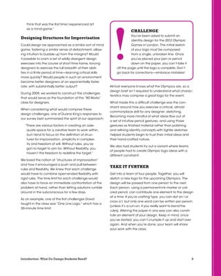 Almost everyone knows what the Olympics are, so a
design brief isn’t required to understand what charac-
teristics may comprise a great logo for the event.
What made this a difficult challenge was the con-
straint around how you exercise a critical, almost
commonplace skill for any designer: sketching.
Becoming more mindful of what ideas flow out of
a set of intuitive pencil gestures, and using those
gestures as finished material rather than polishing
and refining identity concepts with tighter sketches
helped students begin to trust their initial ideas and
their hand-crafted nature.
We also had students try out a variant where teams
of people had to create Olympic logo ideas with a
different constraint:
take it further
Get into a team of four people. Together, you will
sketch a new logo for the upcoming Olympics. The
design will be passed from one person to the next.
Each person, using a permanent-ink marker or col-
ored pencil, can contribute one element to the design
at a time. If you’re crafting type, you can dot an i or
cross a t, but only one word can be written per person
(unless it’s a run-on, if you really want to bend the
rules). Altering the paper in any way can also consti-
tute an element of your design. Keep in mind: once
you’ve started, you can’t crumple it up and start over
again. And when you’re done, your team will share
your work with the class.
9Introduction: What Do Design Students Need?
think that was the first time I experienced art
as a mind-game.”
Designing Structures for Improvisation
Could design be approached as a similar sort of mind
game, fostering a similar sense of detachment, allow-
ing intuition to bubble up from the margins? Would
it possible to cram a set of wildly divergent design
exercises into the course of short time frame, forcing
designers to exercise the full breadth of their abili-
ties in a finite period of time—learning critical skills
more quickly? Would people in such an environment
become better designers at an exponentially faster
rate, with substantially better output?
During 2009, we worked to construct the challenges
that would serve as the foundation of this “80 Works”
class for designers.
When considering what would comprise these
design challenges, one of Duane King’s responses to
our survey best summarized the spirit of our approach:
“There are various factors in creating an ade-
quate space for a creative team to work within,
but I tend to focus on the definition of struc-
tures for improvisation, simplicity in complex-
ity and freedom of will. Without rules, you’ve
got no target to aim for. Without flexibility, you
haven’t the freedom to redefine the target.”
We loved the notion of “structures of improvisation”
and how it encouraged a push and pull between
rules and flexibility. We knew that each challenge
would have to combine open-ended flexibility with
rigid rules. The time limit for each challenge would
also have to force an immediate confrontation of the
problem at hand, rather than letting solutions rumble
around in the subconscious for a few days.
As an example, one of the first challenges David
taught in the class was “One Line Logo,” which has a
30-minute time limit:
challenge
You’ve been asked to submit an
identity design for the 2012 Olympic
Games in London. The initial sketch
of your logo must be composed
from a single, unbroken line. Once
you’ve placed your pen or pencil
down on the paper, you can’t take it
off the page until the logo is complete. Don’t
go back for corrections—embrace mistakes!
 