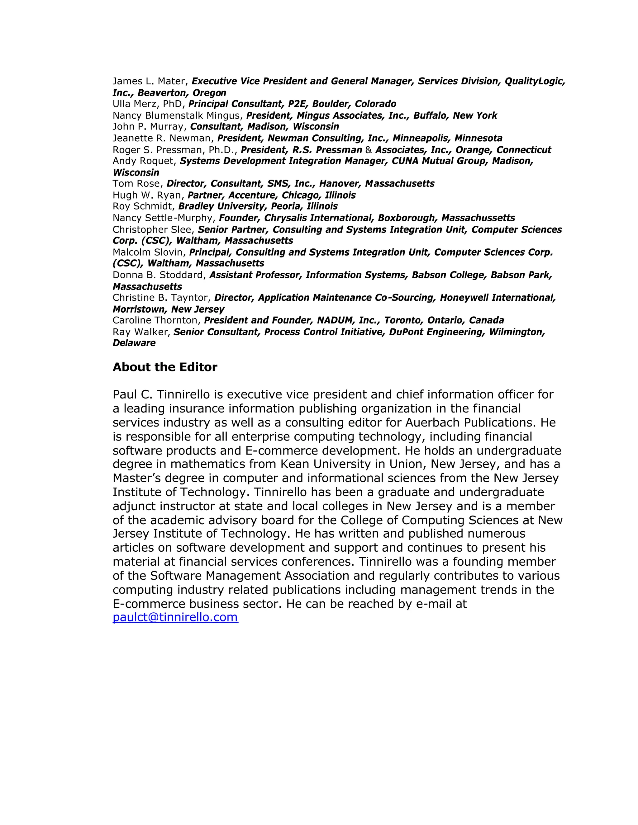 James L. Mater, Executive Vice President and General Manager, Services Division, QualityLogic,
Inc., Beaverton, Oregon
Ulla Merz, PhD, Principal Consultant, P2E, Boulder, Colorado
Nancy Blumenstalk Mingus, President, Mingus Associates, Inc., Buffalo, New York
John P. Murray, Consultant, Madison, Wisconsin
Jeanette R. Newman, President, Newman Consulting, Inc., Minneapolis, Minnesota
Roger S. Pressman, Ph.D., President, R.S. Pressman & Associates, Inc., Orange, Connecticut
Andy Roquet, Systems Development Integration Manager, CUNA Mutual Group, Madison,
Wisconsin
Tom Rose, Director, Consultant, SMS, Inc., Hanover, Massachusetts
Hugh W. Ryan, Partner, Accenture, Chicago, Illinois
Roy Schmidt, Bradley University, Peoria, Illinois
Nancy Settle-Murphy, Founder, Chrysalis International, Boxborough, Massachussetts
Christopher Slee, Senior Partner, Consulting and Systems Integration Unit, Computer Sciences
Corp. (CSC), Waltham, Massachusetts
Malcolm Slovin, Principal, Consulting and Systems Integration Unit, Computer Sciences Corp.
(CSC), Waltham, Massachusetts
Donna B. Stoddard, Assistant Professor, Information Systems, Babson College, Babson Park,
Massachusetts
Christine B. Tayntor, Director, Application Maintenance Co-Sourcing, Honeywell International,
Morristown, New Jersey
Caroline Thornton, President and Founder, NADUM, Inc., Toronto, Ontario, Canada
Ray Walker, Senior Consultant, Process Control Initiative, DuPont Engineering, Wilmington,
Delaware
About the Editor
Paul C. Tinnirello is executive vice president and chief information officer for
a leading insurance information publishing organization in the financial
services industry as well as a consulting editor for Auerbach Publications. He
is responsible for all enterprise computing technology, including financial
software products and E-commerce development. He holds an undergraduate
degree in mathematics from Kean University in Union, New Jersey, and has a
Master’
s degree in computer and informational sciences from the New Jersey
Institute of Technology. Tinnirello has been a graduate and undergraduate
adjunct instructor at state and local colleges in New Jersey and is a member
of the academic advisory board for the College of Computing Sciences at New
Jersey Institute of Technology. He has written and published numerous
articles on software development and support and continues to present his
material at financial services conferences. Tinnirello was a founding member
of the Software Management Association and regularly contributes to various
computing industry related publications including management trends in the
E-commerce business sector. He can be reached by e-mail at
paulct@tinnirello.com
 