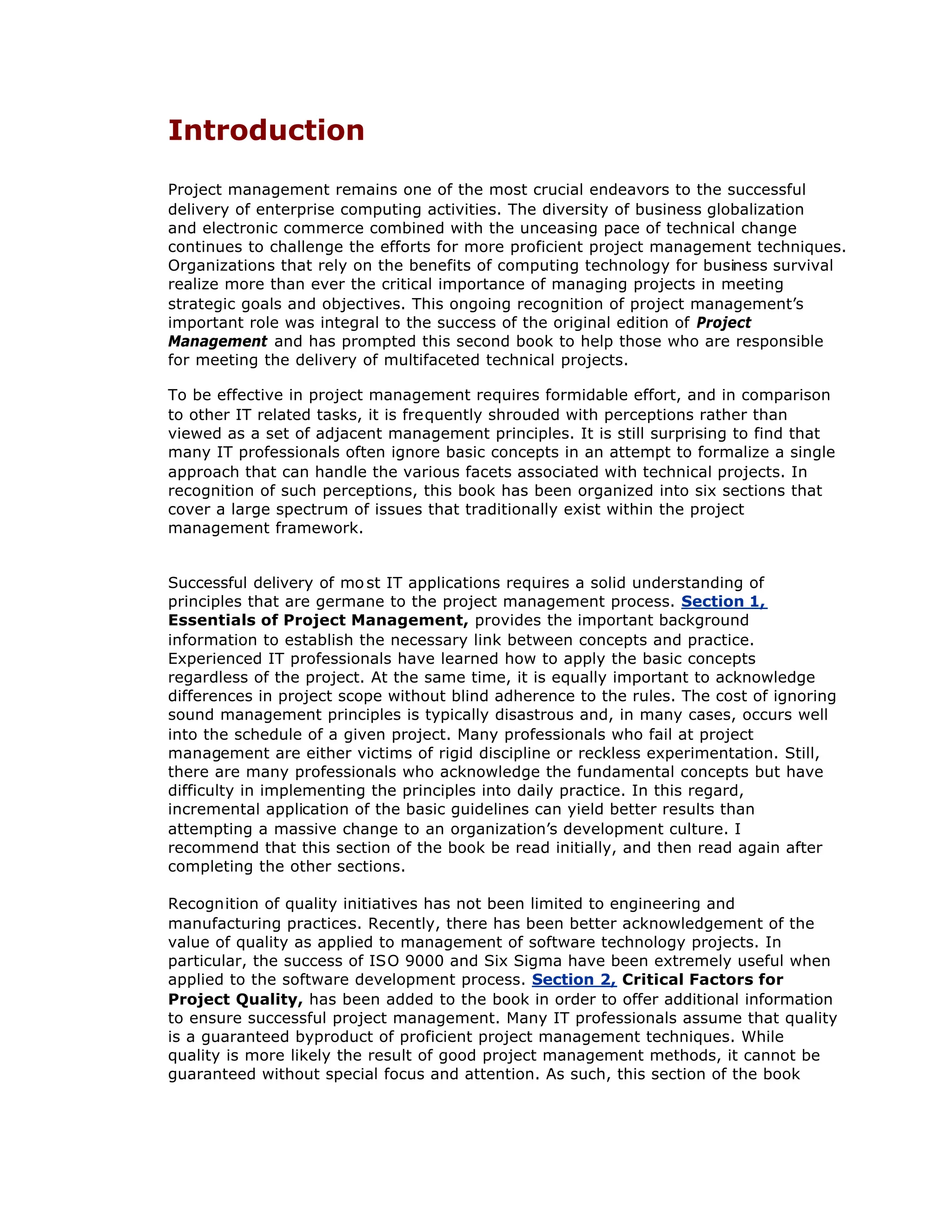 Introduction
Project management remains one of the most crucial endeavors to the successful
delivery of enterprise computing activities. The diversity of business globalization
and electronic commerce combined with the unceasing pace of technical change
continues to challenge the efforts for more proficient project management techniques.
Organizations that rely on the benefits of computing technology for business survival
realize more than ever the critical importance of managing projects in meeting
strategic goals and objectives. This ongoing recognition of project management’
s
important role was integral to the success of the original edition of Project
Management and has prompted this second book to help those who are responsible
for meeting the delivery of multifaceted technical projects.
To be effective in project management requires formidable effort, and in comparison
to other IT related tasks, it is frequently shrouded with perceptions rather than
viewed as a set of adjacent management principles. It is still surprising to find that
many IT professionals often ignore basic concepts in an attempt to formalize a single
approach that can handle the various facets associated with technical projects. In
recognition of such perceptions, this book has been organized into six sections that
cover a large spectrum of issues that traditionally exist within the project
management framework.
Successful delivery of mo st IT applications requires a solid understanding of
principles that are germane to the project management process. Section 1,
Essentials of Project Management, provides the important background
information to establish the necessary link between concepts and practice.
Experienced IT professionals have learned how to apply the basic concepts
regardless of the project. At the same time, it is equally important to acknowledge
differences in project scope without blind adherence to the rules. The cost of ignoring
sound management principles is typically disastrous and, in many cases, occurs well
into the schedule of a given project. Many professionals who fail at project
management are either victims of rigid discipline or reckless experimentation. Still,
there are many professionals who acknowledge the fundamental concepts but have
difficulty in implementing the principles into daily practice. In this regard,
incremental application of the basic guidelines can yield better results than
attempting a massive change to an organization’
s development culture. I
recommend that this section of the book be read initially, and then read again after
completing the other sections.
Recognition of quality initiatives has not been limited to engineering and
manufacturing practices. Recently, there has been better acknowledgement of the
value of quality as applied to management of software technology projects. In
particular, the success of ISO 9000 and Six Sigma have been extremely useful when
applied to the software development process. Section 2, Critical Factors for
Project Quality, has been added to the book in order to offer additional information
to ensure successful project management. Many IT professionals assume that quality
is a guaranteed byproduct of proficient project management techniques. While
quality is more likely the result of good project management methods, it cannot be
guaranteed without special focus and attention. As such, this section of the book
 