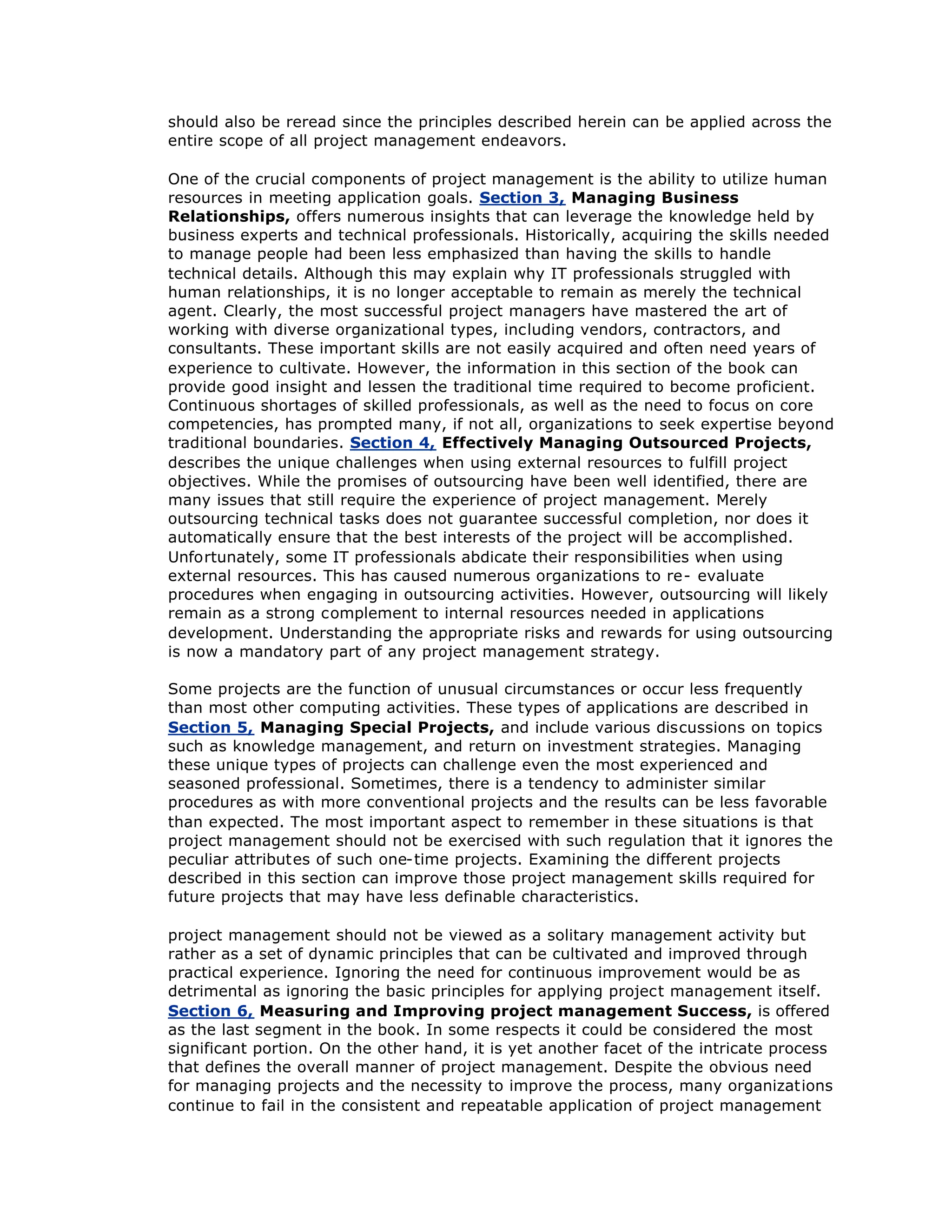 should also be reread since the principles described herein can be applied across the
entire scope of all project management endeavors.
One of the crucial components of project management is the ability to utilize human
resources in meeting application goals. Section 3, Managing Business
Relationships, offers numerous insights that can leverage the knowledge held by
business experts and technical professionals. Historically, acquiring the skills needed
to manage people had been less emphasized than having the skills to handle
technical details. Although this may explain why IT professionals struggled with
human relationships, it is no longer acceptable to remain as merely the technical
agent. Clearly, the most successful project managers have mastered the art of
working with diverse organizational types, including vendors, contractors, and
consultants. These important skills are not easily acquired and often need years of
experience to cultivate. However, the information in this section of the book can
provide good insight and lessen the traditional time required to become proficient.
Continuous shortages of skilled professionals, as well as the need to focus on core
competencies, has prompted many, if not all, organizations to seek expertise beyond
traditional boundaries. Section 4, Effectively Managing Outsourced Projects,
describes the unique challenges when using external resources to fulfill project
objectives. While the promises of outsourcing have been well identified, there are
many issues that still require the experience of project management. Merely
outsourcing technical tasks does not guarantee successful completion, nor does it
automatically ensure that the best interests of the project will be accomplished.
Unfortunately, some IT professionals abdicate their responsibilities when using
external resources. This has caused numerous organizations to re- evaluate
procedures when engaging in outsourcing activities. However, outsourcing will likely
remain as a strong complement to internal resources needed in applications
development. Understanding the appropriate risks and rewards for using outsourcing
is now a mandatory part of any project management strategy.
Some projects are the function of unusual circumstances or occur less frequently
than most other computing activities. These types of applications are described in
Section 5, Managing Special Projects, and include various discussions on topics
such as knowledge management, and return on investment strategies. Managing
these unique types of projects can challenge even the most experienced and
seasoned professional. Sometimes, there is a tendency to administer similar
procedures as with more conventional projects and the results can be less favorable
than expected. The most important aspect to remember in these situations is that
project management should not be exercised with such regulation that it ignores the
peculiar attributes of such one-time projects. Examining the different projects
described in this section can improve those project management skills required for
future projects that may have less definable characteristics.
project management should not be viewed as a solitary management activity but
rather as a set of dynamic principles that can be cultivated and improved through
practical experience. Ignoring the need for continuous improvement would be as
detrimental as ignoring the basic principles for applying project management itself.
Section 6, Measuring and Improving project management Success, is offered
as the last segment in the book. In some respects it could be considered the most
significant portion. On the other hand, it is yet another facet of the intricate process
that defines the overall manner of project management. Despite the obvious need
for managing projects and the necessity to improve the process, many organizations
continue to fail in the consistent and repeatable application of project management
 