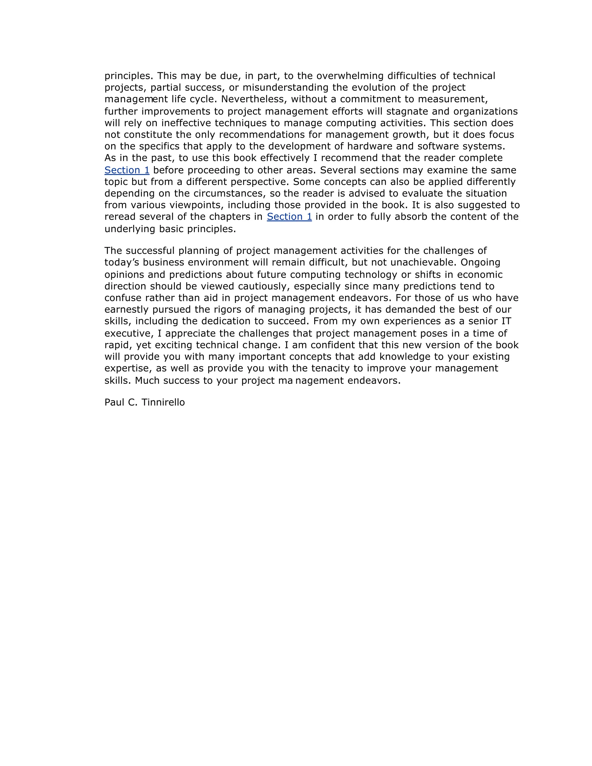 principles. This may be due, in part, to the overwhelming difficulties of technical
projects, partial success, or misunderstanding the evolution of the project
management life cycle. Nevertheless, without a commitment to measurement,
further improvements to project management efforts will stagnate and organizations
will rely on ineffective techniques to manage computing activities. This section does
not constitute the only recommendations for management growth, but it does focus
on the specifics that apply to the development of hardware and software systems.
As in the past, to use this book effectively I recommend that the reader complete
Section 1 before proceeding to other areas. Several sections may examine the same
topic but from a different perspective. Some concepts can also be applied differently
depending on the circumstances, so the reader is advised to evaluate the situation
from various viewpoints, including those provided in the book. It is also suggested to
reread several of the chapters in Section 1 in order to fully absorb the content of the
underlying basic principles.
The successful planning of project management activities for the challenges of
today’
s business environment will remain difficult, but not unachievable. Ongoing
opinions and predictions about future computing technology or shifts in economic
direction should be viewed cautiously, especially since many predictions tend to
confuse rather than aid in project management endeavors. For those of us who have
earnestly pursued the rigors of managing projects, it has demanded the best of our
skills, including the dedication to succeed. From my own experiences as a senior IT
executive, I appreciate the challenges that project management poses in a time of
rapid, yet exciting technical change. I am confident that this new version of the book
will provide you with many important concepts that add knowledge to your existing
expertise, as well as provide you with the tenacity to improve your management
skills. Much success to your project ma nagement endeavors.
Paul C. Tinnirello
 