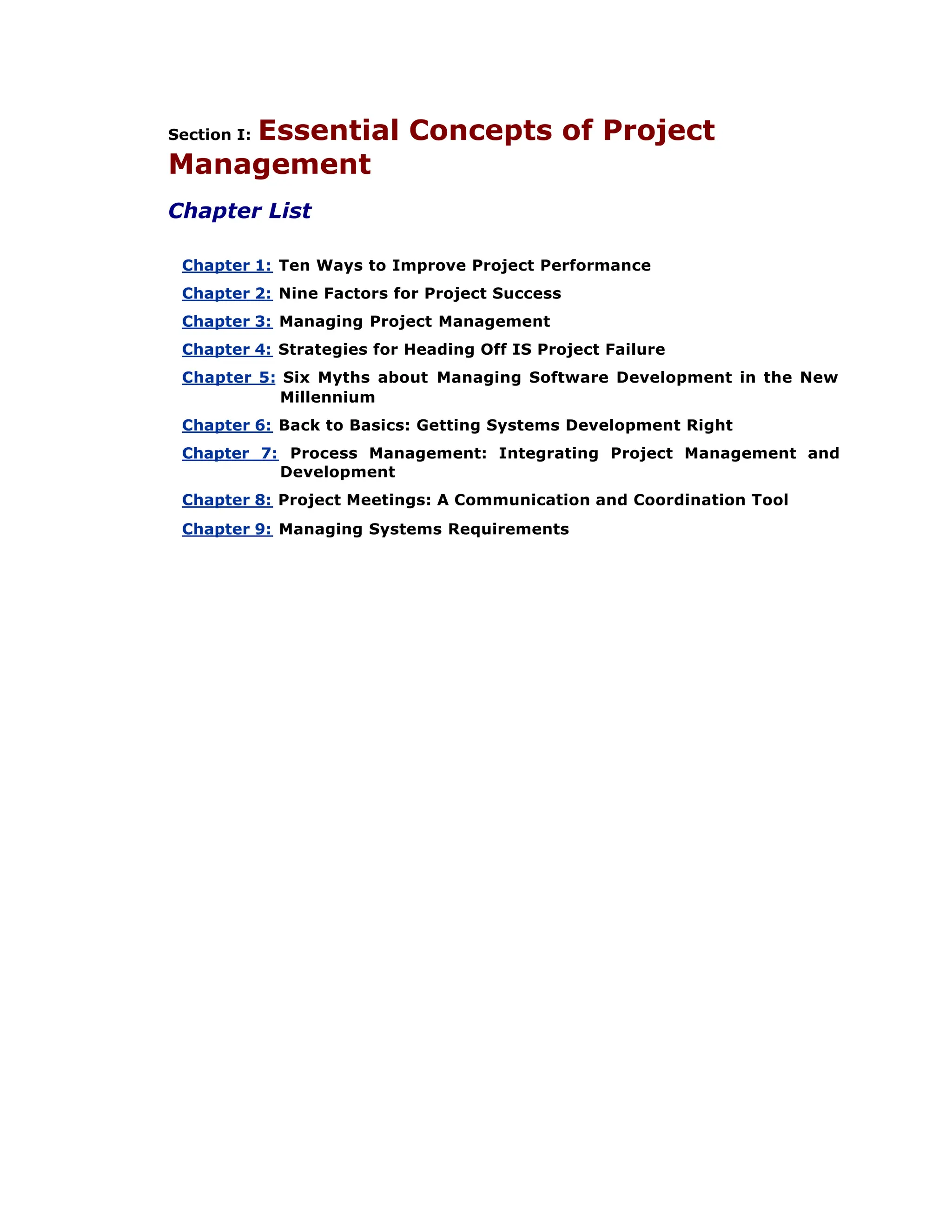 Section I: Essential Concepts of Project
Management
Chapter List
Chapter 1: Ten Ways to Improve Project Performance
Chapter 2: Nine Factors for Project Success
Chapter 3: Managing Project Management
Chapter 4: Strategies for Heading Off IS Project Failure
Chapter 5: Six Myths about Managing Software Development in the New
Millennium
Chapter 6: Back to Basics: Getting Systems Development Right
Chapter 7: Process Management: Integrating Project Management and
Development
Chapter 8: Project Meetings: A Communication and Coordination Tool
Chapter 9: Managing Systems Requirements
 