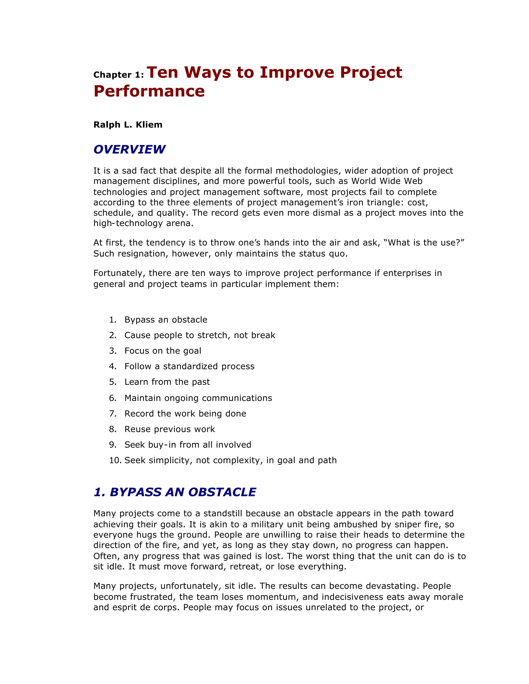 Chapter 1: Ten Ways to Improve Project
Performance
Ralph L. Kliem
OVERVIEW
It is a sad fact that despite all the formal methodologies, wider adoption of project
management disciplines, and more powerful tools, such as World Wide Web
technologies and project management software, most projects fail to complete
according to the three elements of project management’
s iron triangle: cost,
schedule, and quality. The record gets even more dismal as a project moves into the
high-technology arena.
At first, the tendency is to throw one’
s hands into the air and ask, “
What is the use?”
Such resignation, however, only maintains the status quo.
Fortunately, there are ten ways to improve project performance if enterprises in
general and project teams in particular implement them:
1. Bypass an obstacle
2. Cause people to stretch, not break
3. Focus on the goal
4. Follow a standardized process
5. Learn from the past
6. Maintain ongoing communications
7. Record the work being done
8. Reuse previous work
9. Seek buy-in from all involved
10. Seek simplicity, not complexity, in goal and path
1. BYPASS AN OBSTACLE
Many projects come to a standstill because an obstacle appears in the path toward
achieving their goals. It is akin to a military unit being ambushed by sniper fire, so
everyone hugs the ground. People are unwilling to raise their heads to determine the
direction of the fire, and yet, as long as they stay down, no progress can happen.
Often, any progress that was gained is lost. The worst thing that the unit can do is to
sit idle. It must move forward, retreat, or lose everything.
Many projects, unfortunately, sit idle. The results can become devastating. People
become frustrated, the team loses momentum, and indecisiveness eats away morale
and esprit de corps. People may focus on issues unrelated to the project, or
 