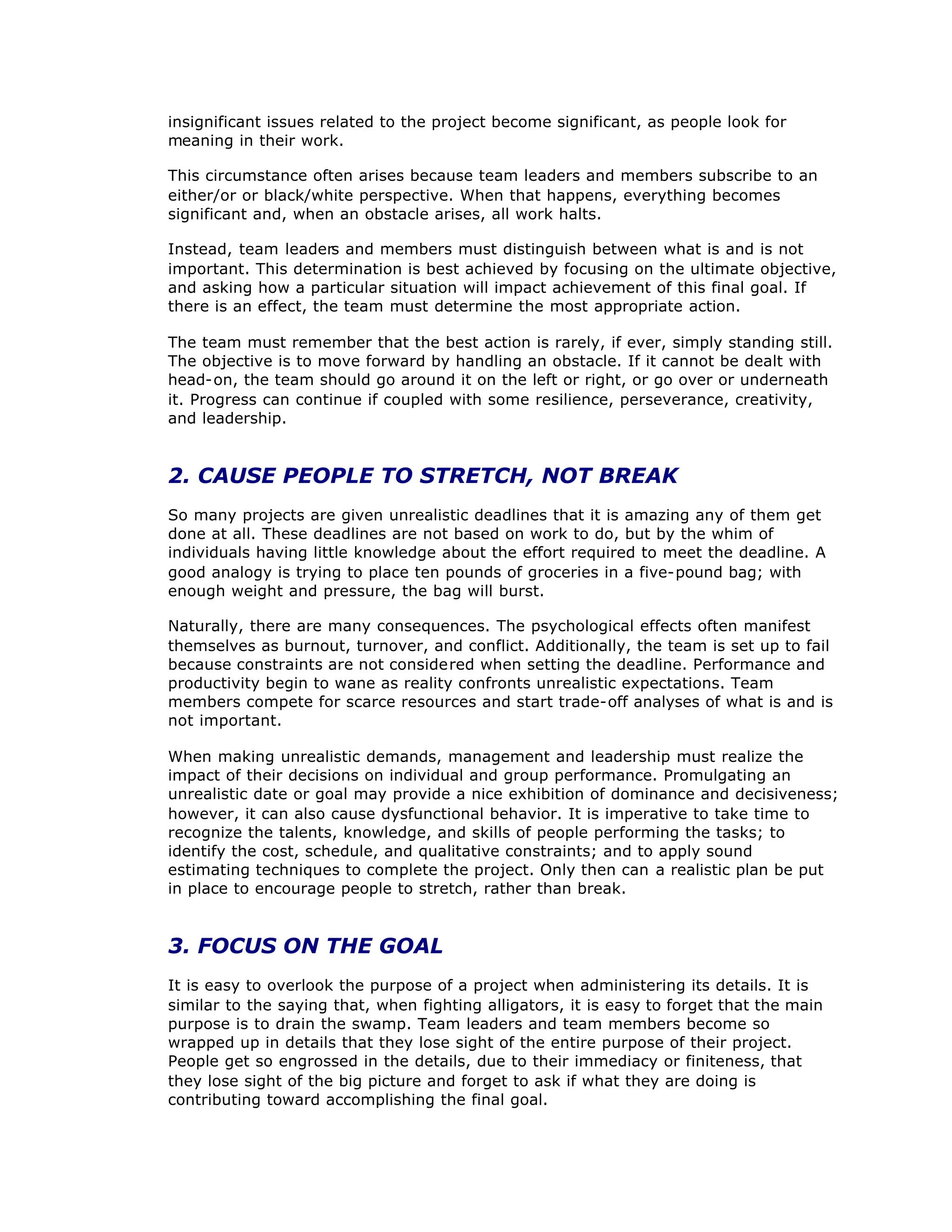 insignificant issues related to the project become significant, as people look for
meaning in their work.
This circumstance often arises because team leaders and members subscribe to an
either/or or black/white perspective. When that happens, everything becomes
significant and, when an obstacle arises, all work halts.
Instead, team leaders and members must distinguish between what is and is not
important. This determination is best achieved by focusing on the ultimate objective,
and asking how a particular situation will impact achievement of this final goal. If
there is an effect, the team must determine the most appropriate action.
The team must remember that the best action is rarely, if ever, simply standing still.
The objective is to move forward by handling an obstacle. If it cannot be dealt with
head-on, the team should go around it on the left or right, or go over or underneath
it. Progress can continue if coupled with some resilience, perseverance, creativity,
and leadership.
2. CAUSE PEOPLE TO STRETCH, NOT BREAK
So many projects are given unrealistic deadlines that it is amazing any of them get
done at all. These deadlines are not based on work to do, but by the whim of
individuals having little knowledge about the effort required to meet the deadline. A
good analogy is trying to place ten pounds of groceries in a five-pound bag; with
enough weight and pressure, the bag will burst.
Naturally, there are many consequences. The psychological effects often manifest
themselves as burnout, turnover, and conflict. Additionally, the team is set up to fail
because constraints are not considered when setting the deadline. Performance and
productivity begin to wane as reality confronts unrealistic expectations. Team
members compete for scarce resources and start trade-off analyses of what is and is
not important.
When making unrealistic demands, management and leadership must realize the
impact of their decisions on individual and group performance. Promulgating an
unrealistic date or goal may provide a nice exhibition of dominance and decisiveness;
however, it can also cause dysfunctional behavior. It is imperative to take time to
recognize the talents, knowledge, and skills of people performing the tasks; to
identify the cost, schedule, and qualitative constraints; and to apply sound
estimating techniques to complete the project. Only then can a realistic plan be put
in place to encourage people to stretch, rather than break.
3. FOCUS ON THE GOAL
It is easy to overlook the purpose of a project when administering its details. It is
similar to the saying that, when fighting alligators, it is easy to forget that the main
purpose is to drain the swamp. Team leaders and team members become so
wrapped up in details that they lose sight of the entire purpose of their project.
People get so engrossed in the details, due to their immediacy or finiteness, that
they lose sight of the big picture and forget to ask if what they are doing is
contributing toward accomplishing the final goal.
 
