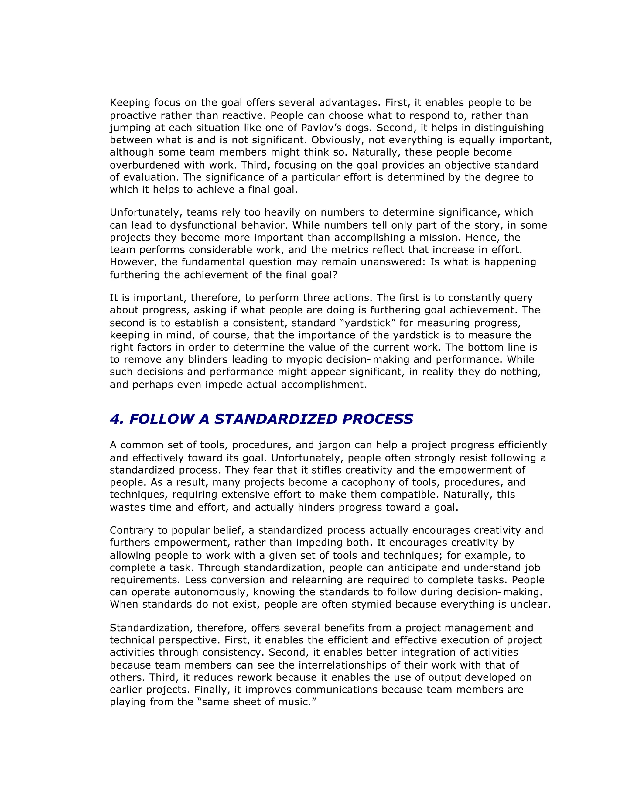 Keeping focus on the goal offers several advantages. First, it enables people to be
proactive rather than reactive. People can choose what to respond to, rather than
jumping at each situation like one of Pavlov’
s dogs. Second, it helps in distinguishing
between what is and is not significant. Obviously, not everything is equally important,
although some team members might think so. Naturally, these people become
overburdened with work. Third, focusing on the goal provides an objective standard
of evaluation. The significance of a particular effort is determined by the degree to
which it helps to achieve a final goal.
Unfortunately, teams rely too heavily on numbers to determine significance, which
can lead to dysfunctional behavior. While numbers tell only part of the story, in some
projects they become more important than accomplishing a mission. Hence, the
team performs considerable work, and the metrics reflect that increase in effort.
However, the fundamental question may remain unanswered: Is what is happening
furthering the achievement of the final goal?
It is important, therefore, to perform three actions. The first is to constantly query
about progress, asking if what people are doing is furthering goal achievement. The
second is to establish a consistent, standard “
yardstick”for measuring progress,
keeping in mind, of course, that the importance of the yardstick is to measure the
right factors in order to determine the value of the current work. The bottom line is
to remove any blinders leading to myopic decision- making and performance. While
such decisions and performance might appear significant, in reality they do nothing,
and perhaps even impede actual accomplishment.
4. FOLLOW A STANDARDIZED PROCESS
A common set of tools, procedures, and jargon can help a project progress efficiently
and effectively toward its goal. Unfortunately, people often strongly resist following a
standardized process. They fear that it stifles creativity and the empowerment of
people. As a result, many projects become a cacophony of tools, procedures, and
techniques, requiring extensive effort to make them compatible. Naturally, this
wastes time and effort, and actually hinders progress toward a goal.
Contrary to popular belief, a standardized process actually encourages creativity and
furthers empowerment, rather than impeding both. It encourages creativity by
allowing people to work with a given set of tools and techniques; for example, to
complete a task. Through standardization, people can anticipate and understand job
requirements. Less conversion and relearning are required to complete tasks. People
can operate autonomously, knowing the standards to follow during decision- making.
When standards do not exist, people are often stymied because everything is unclear.
Standardization, therefore, offers several benefits from a project management and
technical perspective. First, it enables the efficient and effective execution of project
activities through consistency. Second, it enables better integration of activities
because team members can see the interrelationships of their work with that of
others. Third, it reduces rework because it enables the use of output developed on
earlier projects. Finally, it improves communications because team members are
playing from the “
same sheet of music.”
 