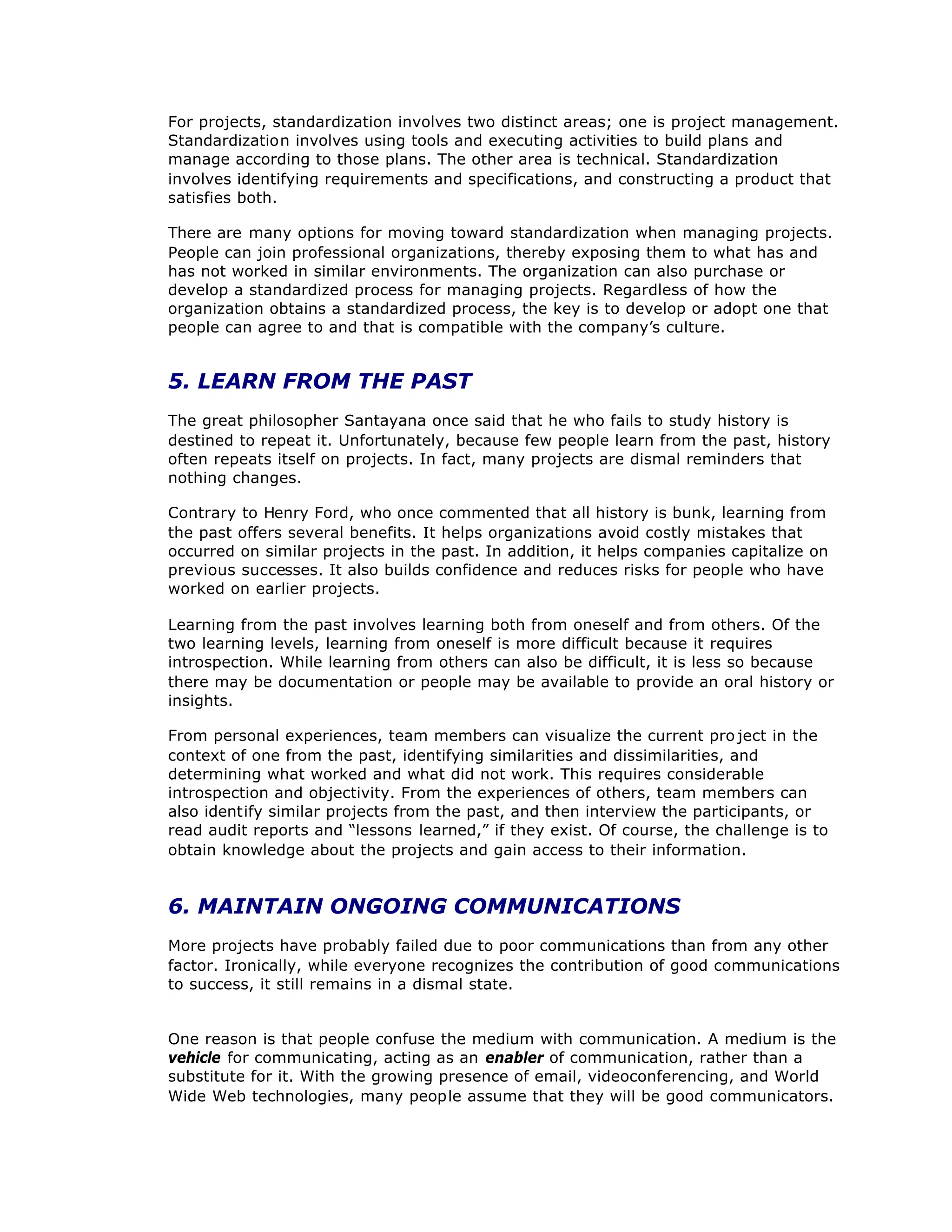 For projects, standardization involves two distinct areas; one is project management.
Standardization involves using tools and executing activities to build plans and
manage according to those plans. The other area is technical. Standardization
involves identifying requirements and specifications, and constructing a product that
satisfies both.
There are many options for moving toward standardization when managing projects.
People can join professional organizations, thereby exposing them to what has and
has not worked in similar environments. The organization can also purchase or
develop a standardized process for managing projects. Regardless of how the
organization obtains a standardized process, the key is to develop or adopt one that
people can agree to and that is compatible with the company’
s culture.
5. LEARN FROM THE PAST
The great philosopher Santayana once said that he who fails to study history is
destined to repeat it. Unfortunately, because few people learn from the past, history
often repeats itself on projects. In fact, many projects are dismal reminders that
nothing changes.
Contrary to Henry Ford, who once commented that all history is bunk, learning from
the past offers several benefits. It helps organizations avoid costly mistakes that
occurred on similar projects in the past. In addition, it helps companies capitalize on
previous successes. It also builds confidence and reduces risks for people who have
worked on earlier projects.
Learning from the past involves learning both from oneself and from others. Of the
two learning levels, learning from oneself is more difficult because it requires
introspection. While learning from others can also be difficult, it is less so because
there may be documentation or people may be available to provide an oral history or
insights.
From personal experiences, team members can visualize the current pro ject in the
context of one from the past, identifying similarities and dissimilarities, and
determining what worked and what did not work. This requires considerable
introspection and objectivity. From the experiences of others, team members can
also identify similar projects from the past, and then interview the participants, or
read audit reports and “
lessons learned,”if they exist. Of course, the challenge is to
obtain knowledge about the projects and gain access to their information.
6. MAINTAIN ONGOING COMMUNICATIONS
More projects have probably failed due to poor communications than from any other
factor. Ironically, while everyone recognizes the contribution of good communications
to success, it still remains in a dismal state.
One reason is that people confuse the medium with communication. A medium is the
vehicle for communicating, acting as an enabler of communication, rather than a
substitute for it. With the growing presence of email, videoconferencing, and World
Wide Web technologies, many people assume that they will be good communicators.
 