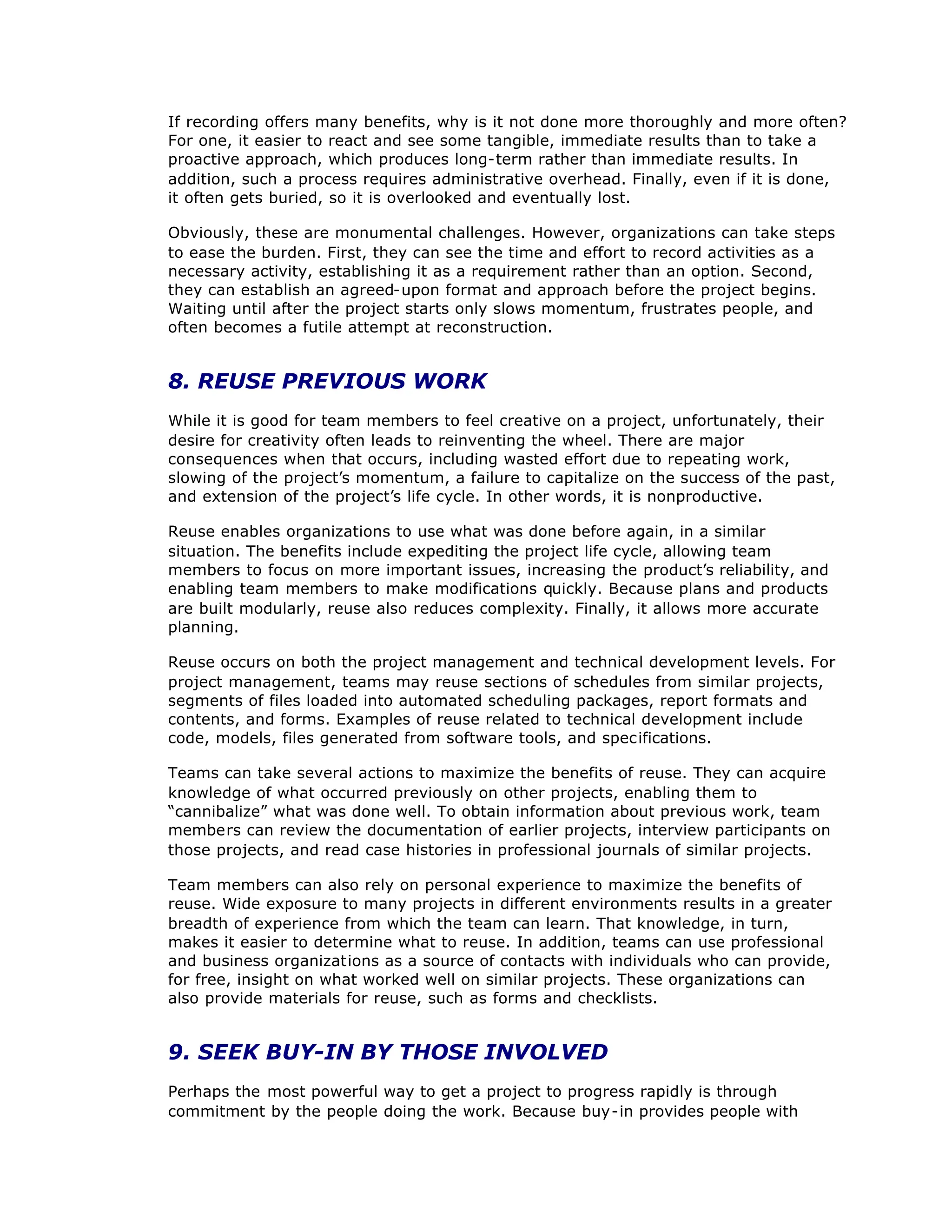 If recording offers many benefits, why is it not done more thoroughly and more often?
For one, it easier to react and see some tangible, immediate results than to take a
proactive approach, which produces long-term rather than immediate results. In
addition, such a process requires administrative overhead. Finally, even if it is done,
it often gets buried, so it is overlooked and eventually lost.
Obviously, these are monumental challenges. However, organizations can take steps
to ease the burden. First, they can see the time and effort to record activities as a
necessary activity, establishing it as a requirement rather than an option. Second,
they can establish an agreed-upon format and approach before the project begins.
Waiting until after the project starts only slows momentum, frustrates people, and
often becomes a futile attempt at reconstruction.
8. REUSE PREVIOUS WORK
While it is good for team members to feel creative on a project, unfortunately, their
desire for creativity often leads to reinventing the wheel. There are major
consequences when that occurs, including wasted effort due to repeating work,
slowing of the project’
s momentum, a failure to capitalize on the success of the past,
and extension of the project’
s life cycle. In other words, it is nonproductive.
Reuse enables organizations to use what was done before again, in a similar
situation. The benefits include expediting the project life cycle, allowing team
members to focus on more important issues, increasing the product’
s reliability, and
enabling team members to make modifications quickly. Because plans and products
are built modularly, reuse also reduces complexity. Finally, it allows more accurate
planning.
Reuse occurs on both the project management and technical development levels. For
project management, teams may reuse sections of schedules from similar projects,
segments of files loaded into automated scheduling packages, report formats and
contents, and forms. Examples of reuse related to technical development include
code, models, files generated from software tools, and specifications.
Teams can take several actions to maximize the benefits of reuse. They can acquire
knowledge of what occurred previously on other projects, enabling them to
“
cannibalize”what was done well. To obtain information about previous work, team
members can review the documentation of earlier projects, interview participants on
those projects, and read case histories in professional journals of similar projects.
Team members can also rely on personal experience to maximize the benefits of
reuse. Wide exposure to many projects in different environments results in a greater
breadth of experience from which the team can learn. That knowledge, in turn,
makes it easier to determine what to reuse. In addition, teams can use professional
and business organizations as a source of contacts with individuals who can provide,
for free, insight on what worked well on similar projects. These organizations can
also provide materials for reuse, such as forms and checklists.
9. SEEK BUY-IN BY THOSE INVOLVED
Perhaps the most powerful way to get a project to progress rapidly is through
commitment by the people doing the work. Because buy-in provides people with
 