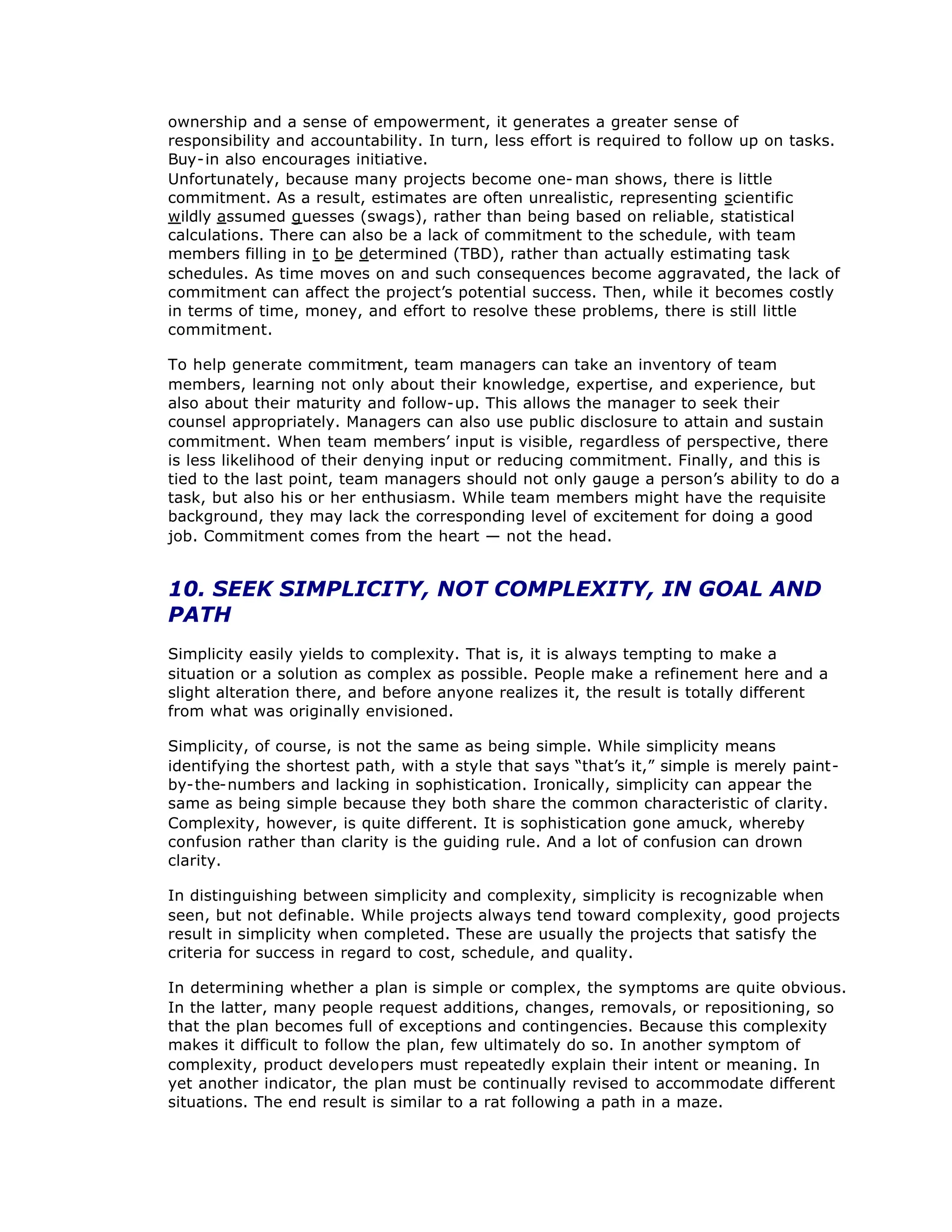 ownership and a sense of empowerment, it generates a greater sense of
responsibility and accountability. In turn, less effort is required to follow up on tasks.
Buy-in also encourages initiative.
Unfortunately, because many projects become one- man shows, there is little
commitment. As a result, estimates are often unrealistic, representing scientific
wildly assumed guesses (swags), rather than being based on reliable, statistical
calculations. There can also be a lack of commitment to the schedule, with team
members filling in to be determined (TBD), rather than actually estimating task
schedules. As time moves on and such consequences become aggravated, the lack of
commitment can affect the project’
s potential success. Then, while it becomes costly
in terms of time, money, and effort to resolve these problems, there is still little
commitment.
To help generate commitm
ent, team managers can take an inventory of team
members, learning not only about their knowledge, expertise, and experience, but
also about their maturity and follow-up. This allows the manager to seek their
counsel appropriately. Managers can also use public disclosure to attain and sustain
commitment. When team members’
input is visible, regardless of perspective, there
is less likelihood of their denying input or reducing commitment. Finally, and this is
tied to the last point, team managers should not only gauge a person’
s ability to do a
task, but also his or her enthusiasm. While team members might have the requisite
background, they may lack the corresponding level of excitement for doing a good
job. Commitment comes from the heart — not the head.
10. SEEK SIMPLICITY, NOT COMPLEXITY, IN GOAL AND
PATH
Simplicity easily yields to complexity. That is, it is always tempting to make a
situation or a solution as complex as possible. People make a refinement here and a
slight alteration there, and before anyone realizes it, the result is totally different
from what was originally envisioned.
Simplicity, of course, is not the same as being simple. While simplicity means
identifying the shortest path, with a style that says “
that’
s it,”simple is merely paint-
by-the-numbers and lacking in sophistication. Ironically, simplicity can appear the
same as being simple because they both share the common characteristic of clarity.
Complexity, however, is quite different. It is sophistication gone amuck, whereby
confusion rather than clarity is the guiding rule. And a lot of confusion can drown
clarity.
In distinguishing between simplicity and complexity, simplicity is recognizable when
seen, but not definable. While projects always tend toward complexity, good projects
result in simplicity when completed. These are usually the projects that satisfy the
criteria for success in regard to cost, schedule, and quality.
In determining whether a plan is simple or complex, the symptoms are quite obvious.
In the latter, many people request additions, changes, removals, or repositioning, so
that the plan becomes full of exceptions and contingencies. Because this complexity
makes it difficult to follow the plan, few ultimately do so. In another symptom of
complexity, product developers must repeatedly explain their intent or meaning. In
yet another indicator, the plan must be continually revised to accommodate different
situations. The end result is similar to a rat following a path in a maze.
 
