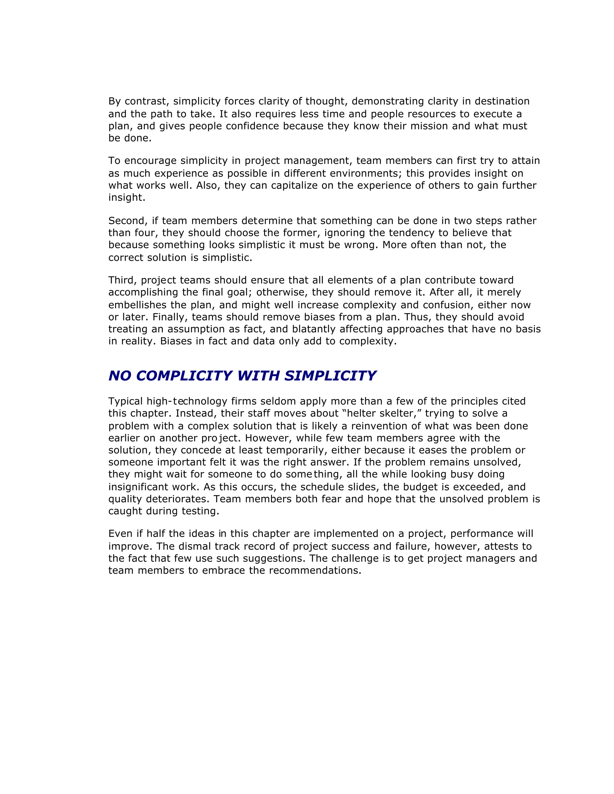 By contrast, simplicity forces clarity of thought, demonstrating clarity in destination
and the path to take. It also requires less time and people resources to execute a
plan, and gives people confidence because they know their mission and what must
be done.
To encourage simplicity in project management, team members can first try to attain
as much experience as possible in different environments; this provides insight on
what works well. Also, they can capitalize on the experience of others to gain further
insight.
Second, if team members determine that something can be done in two steps rather
than four, they should choose the former, ignoring the tendency to believe that
because something looks simplistic it must be wrong. More often than not, the
correct solution is simplistic.
Third, project teams should ensure that all elements of a plan contribute toward
accomplishing the final goal; otherwise, they should remove it. After all, it merely
embellishes the plan, and might well increase complexity and confusion, either now
or later. Finally, teams should remove biases from a plan. Thus, they should avoid
treating an assumption as fact, and blatantly affecting approaches that have no basis
in reality. Biases in fact and data only add to complexity.
NO COMPLICITY WITH SIMPLICITY
Typical high-technology firms seldom apply more than a few of the principles cited
this chapter. Instead, their staff moves about “
helter skelter,”trying to solve a
problem with a complex solution that is likely a reinvention of what was been done
earlier on another pro ject. However, while few team members agree with the
solution, they concede at least temporarily, either because it eases the problem or
someone important felt it was the right answer. If the problem remains unsolved,
they might wait for someone to do some thing, all the while looking busy doing
insignificant work. As this occurs, the schedule slides, the budget is exceeded, and
quality deteriorates. Team members both fear and hope that the unsolved problem is
caught during testing.
Even if half the ideas in this chapter are implemented on a project, performance will
improve. The dismal track record of project success and failure, however, attests to
the fact that few use such suggestions. The challenge is to get project managers and
team members to embrace the recommendations.
 