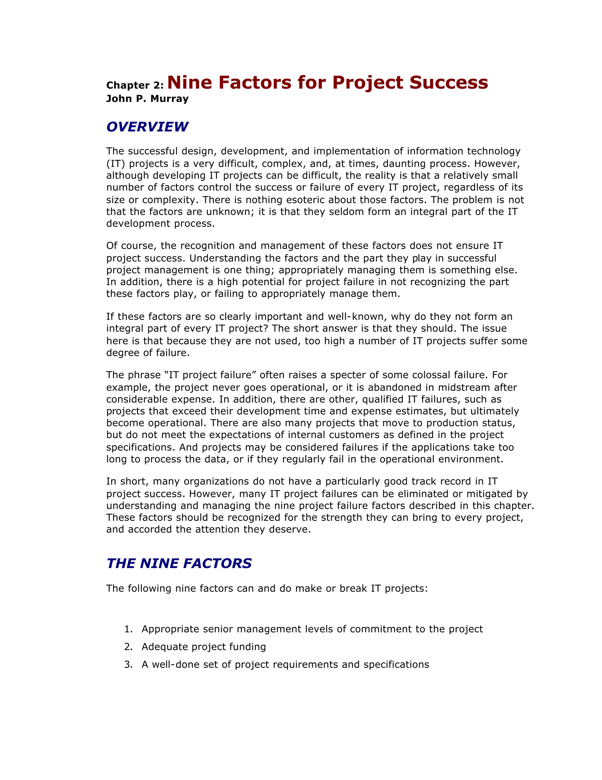 Chapter 2: Nine Factors for Project Success
John P. Murray
OVERVIEW
The successful design, development, and implementation of information technology
(IT) projects is a very difficult, complex, and, at times, daunting process. However,
although developing IT projects can be difficult, the reality is that a relatively small
number of factors control the success or failure of every IT project, regardless of its
size or complexity. There is nothing esoteric about those factors. The problem is not
that the factors are unknown; it is that they seldom form an integral part of the IT
development process.
Of course, the recognition and management of these factors does not ensure IT
project success. Understanding the factors and the part they play in successful
project management is one thing; appropriately managing them is something else.
In addition, there is a high potential for project failure in not recognizing the part
these factors play, or failing to appropriately manage them.
If these factors are so clearly important and well-known, why do they not form an
integral part of every IT project? The short answer is that they should. The issue
here is that because they are not used, too high a number of IT projects suffer some
degree of failure.
The phrase “
IT project failure”often raises a specter of some colossal failure. For
example, the project never goes operational, or it is abandoned in midstream after
considerable expense. In addition, there are other, qualified IT failures, such as
projects that exceed their development time and expense estimates, but ultimately
become operational. There are also many projects that move to production status,
but do not meet the expectations of internal customers as defined in the project
specifications. And projects may be considered failures if the applications take too
long to process the data, or if they regularly fail in the operational environment.
In short, many organizations do not have a particularly good track record in IT
project success. However, many IT project failures can be eliminated or mitigated by
understanding and managing the nine project failure factors described in this chapter.
These factors should be recognized for the strength they can bring to every project,
and accorded the attention they deserve.
THE NINE FACTORS
The following nine factors can and do make or break IT projects:
1. Appropriate senior management levels of commitment to the project
2. Adequate project funding
3. A well-done set of project requirements and specifications
 