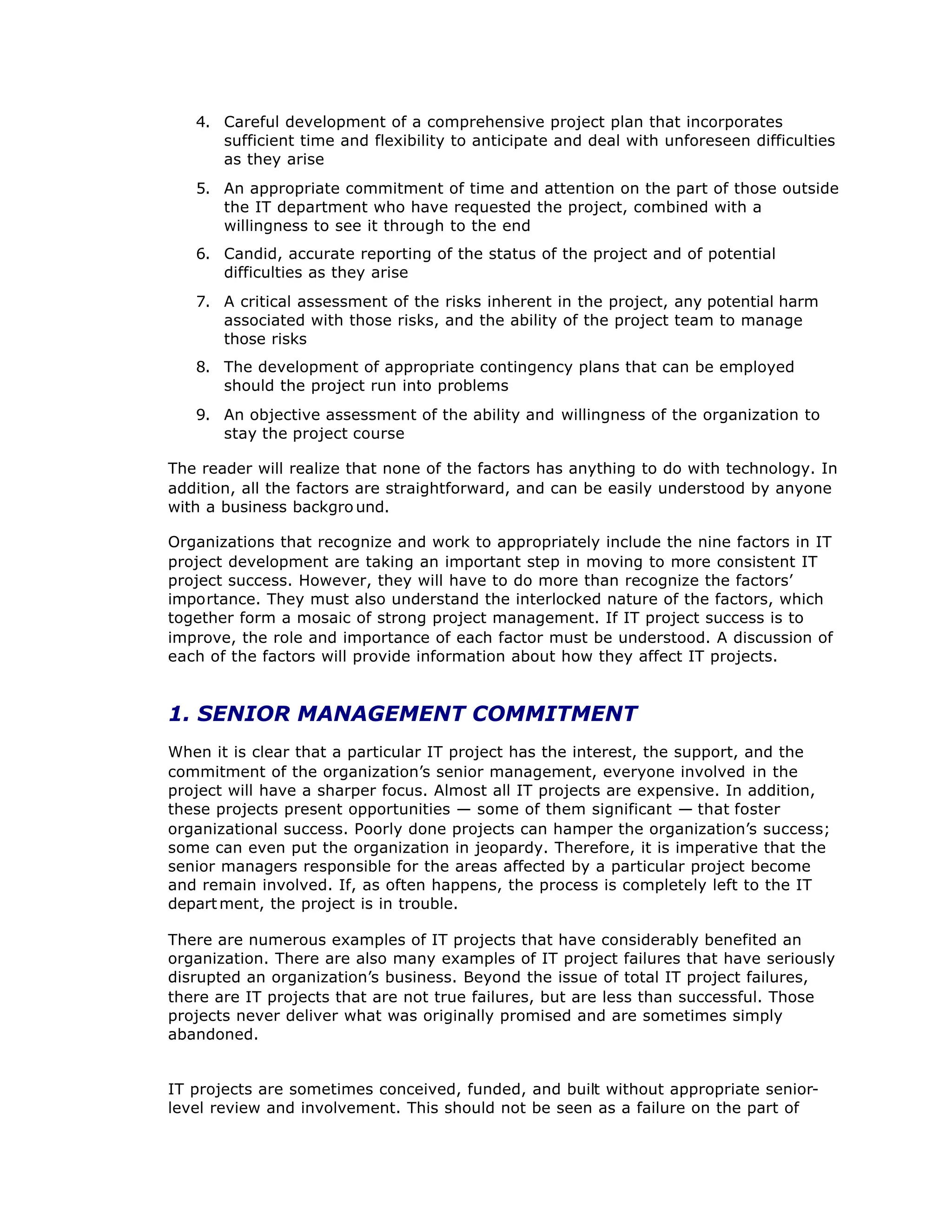 4. Careful development of a comprehensive project plan that incorporates
sufficient time and flexibility to anticipate and deal with unforeseen difficulties
as they arise
5. An appropriate commitment of time and attention on the part of those outside
the IT department who have requested the project, combined with a
willingness to see it through to the end
6. Candid, accurate reporting of the status of the project and of potential
difficulties as they arise
7. A critical assessment of the risks inherent in the project, any potential harm
associated with those risks, and the ability of the project team to manage
those risks
8. The development of appropriate contingency plans that can be employed
should the project run into problems
9. An objective assessment of the ability and willingness of the organization to
stay the project course
The reader will realize that none of the factors has anything to do with technology. In
addition, all the factors are straightforward, and can be easily understood by anyone
with a business backgro und.
Organizations that recognize and work to appropriately include the nine factors in IT
project development are taking an important step in moving to more consistent IT
project success. However, they will have to do more than recognize the factors’
importance. They must also understand the interlocked nature of the factors, which
together form a mosaic of strong project management. If IT project success is to
improve, the role and importance of each factor must be understood. A discussion of
each of the factors will provide information about how they affect IT projects.
1. SENIOR MANAGEMENT COMMITMENT
When it is clear that a particular IT project has the interest, the support, and the
commitment of the organization’
s senior management, everyone involved in the
project will have a sharper focus. Almost all IT projects are expensive. In addition,
these projects present opportunities — some of them significant — that foster
organizational success. Poorly done projects can hamper the organization’
s success;
some can even put the organization in jeopardy. Therefore, it is imperative that the
senior managers responsible for the areas affected by a particular project become
and remain involved. If, as often happens, the process is completely left to the IT
department, the project is in trouble.
There are numerous examples of IT projects that have considerably benefited an
organization. There are also many examples of IT project failures that have seriously
disrupted an organization’
s business. Beyond the issue of total IT project failures,
there are IT projects that are not true failures, but are less than successful. Those
projects never deliver what was originally promised and are sometimes simply
abandoned.
IT projects are sometimes conceived, funded, and built without appropriate senior-
level review and involvement. This should not be seen as a failure on the part of
 