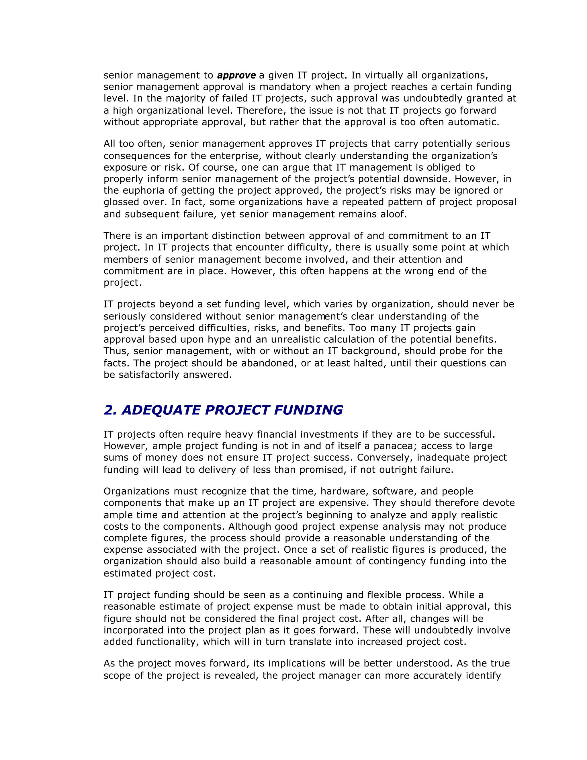 senior management to approve a given IT project. In virtually all organizations,
senior management approval is mandatory when a project reaches a certain funding
level. In the majority of failed IT projects, such approval was undoubtedly granted at
a high organizational level. Therefore, the issue is not that IT projects go forward
without appropriate approval, but rather that the approval is too often automatic.
All too often, senior management approves IT projects that carry potentially serious
consequences for the enterprise, without clearly understanding the organization’
s
exposure or risk. Of course, one can argue that IT management is obliged to
properly inform senior management of the project’
s potential downside. However, in
the euphoria of getting the project approved, the project’
s risks may be ignored or
glossed over. In fact, some organizations have a repeated pattern of project proposal
and subsequent failure, yet senior management remains aloof.
There is an important distinction between approval of and commitment to an IT
project. In IT projects that encounter difficulty, there is usually some point at which
members of senior management become involved, and their attention and
commitment are in place. However, this often happens at the wrong end of the
project.
IT projects beyond a set funding level, which varies by organization, should never be
seriously considered without senior management’
s clear understanding of the
project’
s perceived difficulties, risks, and benefits. Too many IT projects gain
approval based upon hype and an unrealistic calculation of the potential benefits.
Thus, senior management, with or without an IT background, should probe for the
facts. The project should be abandoned, or at least halted, until their questions can
be satisfactorily answered.
2. ADEQUATE PROJECT FUNDING
IT projects often require heavy financial investments if they are to be successful.
However, ample project funding is not in and of itself a panacea; access to large
sums of money does not ensure IT project success. Conversely, inadequate project
funding will lead to delivery of less than promised, if not outright failure.
Organizations must recognize that the time, hardware, software, and people
components that make up an IT project are expensive. They should therefore devote
ample time and attention at the project’
s beginning to analyze and apply realistic
costs to the components. Although good project expense analysis may not produce
complete figures, the process should provide a reasonable understanding of the
expense associated with the project. Once a set of realistic figures is produced, the
organization should also build a reasonable amount of contingency funding into the
estimated project cost.
IT project funding should be seen as a continuing and flexible process. While a
reasonable estimate of project expense must be made to obtain initial approval, this
figure should not be considered the final project cost. After all, changes will be
incorporated into the project plan as it goes forward. These will undoubtedly involve
added functionality, which will in turn translate into increased project cost.
As the project moves forward, its implications will be better understood. As the true
scope of the project is revealed, the project manager can more accurately identify
 