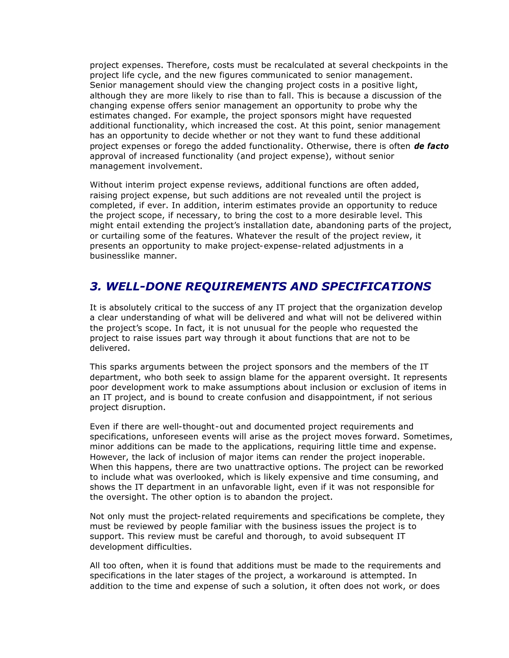 project expenses. Therefore, costs must be recalculated at several checkpoints in the
project life cycle, and the new figures communicated to senior management.
Senior management should view the changing project costs in a positive light,
although they are more likely to rise than to fall. This is because a discussion of the
changing expense offers senior management an opportunity to probe why the
estimates changed. For example, the project sponsors might have requested
additional functionality, which increased the cost. At this point, senior management
has an opportunity to decide whether or not they want to fund these additional
project expenses or forego the added functionality. Otherwise, there is often de facto
approval of increased functionality (and project expense), without senior
management involvement.
Without interim project expense reviews, additional functions are often added,
raising project expense, but such additions are not revealed until the project is
completed, if ever. In addition, interim estimates provide an opportunity to reduce
the project scope, if necessary, to bring the cost to a more desirable level. This
might entail extending the project’
s installation date, abandoning parts of the project,
or curtailing some of the features. Whatever the result of the project review, it
presents an opportunity to make project-expense-related adjustments in a
businesslike manner.
3. WELL-DONE REQUIREMENTS AND SPECIFICATIONS
It is absolutely critical to the success of any IT project that the organization develop
a clear understanding of what will be delivered and what will not be delivered within
the project’
s scope. In fact, it is not unusual for the people who requested the
project to raise issues part way through it about functions that are not to be
delivered.
This sparks arguments between the project sponsors and the members of the IT
department, who both seek to assign blame for the apparent oversight. It represents
poor development work to make assumptions about inclusion or exclusion of items in
an IT project, and is bound to create confusion and disappointment, if not serious
project disruption.
Even if there are well-thought-out and documented project requirements and
specifications, unforeseen events will arise as the project moves forward. Sometimes,
minor additions can be made to the applications, requiring little time and expense.
However, the lack of inclusion of major items can render the project inoperable.
When this happens, there are two unattractive options. The project can be reworked
to include what was overlooked, which is likely expensive and time consuming, and
shows the IT department in an unfavorable light, even if it was not responsible for
the oversight. The other option is to abandon the project.
Not only must the project-related requirements and specifications be complete, they
must be reviewed by people familiar with the business issues the project is to
support. This review must be careful and thorough, to avoid subsequent IT
development difficulties.
All too often, when it is found that additions must be made to the requirements and
specifications in the later stages of the project, a workaround is attempted. In
addition to the time and expense of such a solution, it often does not work, or does
 