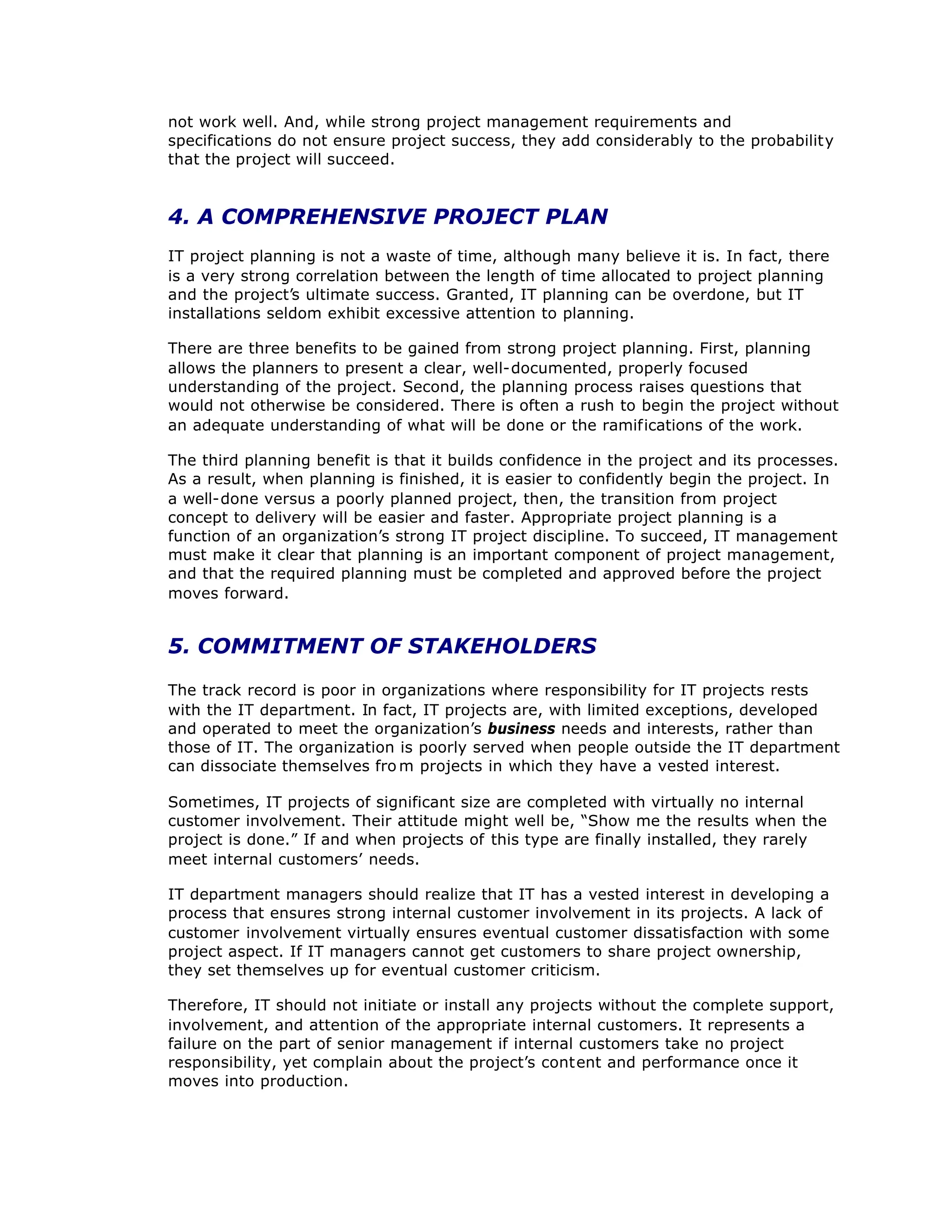not work well. And, while strong project management requirements and
specifications do not ensure project success, they add considerably to the probability
that the project will succeed.
4. A COMPREHENSIVE PROJECT PLAN
IT project planning is not a waste of time, although many believe it is. In fact, there
is a very strong correlation between the length of time allocated to project planning
and the project’
s ultimate success. Granted, IT planning can be overdone, but IT
installations seldom exhibit excessive attention to planning.
There are three benefits to be gained from strong project planning. First, planning
allows the planners to present a clear, well-documented, properly focused
understanding of the project. Second, the planning process raises questions that
would not otherwise be considered. There is often a rush to begin the project without
an adequate understanding of what will be done or the ramifications of the work.
The third planning benefit is that it builds confidence in the project and its processes.
As a result, when planning is finished, it is easier to confidently begin the project. In
a well-done versus a poorly planned project, then, the transition from project
concept to delivery will be easier and faster. Appropriate project planning is a
function of an organization’
s strong IT project discipline. To succeed, IT management
must make it clear that planning is an important component of project management,
and that the required planning must be completed and approved before the project
moves forward.
5. COMMITMENT OF STAKEHOLDERS
The track record is poor in organizations where responsibility for IT projects rests
with the IT department. In fact, IT projects are, with limited exceptions, developed
and operated to meet the organization’
s business needs and interests, rather than
those of IT. The organization is poorly served when people outside the IT department
can dissociate themselves fro m projects in which they have a vested interest.
Sometimes, IT projects of significant size are completed with virtually no internal
customer involvement. Their attitude might well be, “
Show me the results when the
project is done.”If and when projects of this type are finally installed, they rarely
meet internal customers’
needs.
IT department managers should realize that IT has a vested interest in developing a
process that ensures strong internal customer involvement in its projects. A lack of
customer involvement virtually ensures eventual customer dissatisfaction with some
project aspect. If IT managers cannot get customers to share project ownership,
they set themselves up for eventual customer criticism.
Therefore, IT should not initiate or install any projects without the complete support,
involvement, and attention of the appropriate internal customers. It represents a
failure on the part of senior management if internal customers take no project
responsibility, yet complain about the project’
s content and performance once it
moves into production.
 