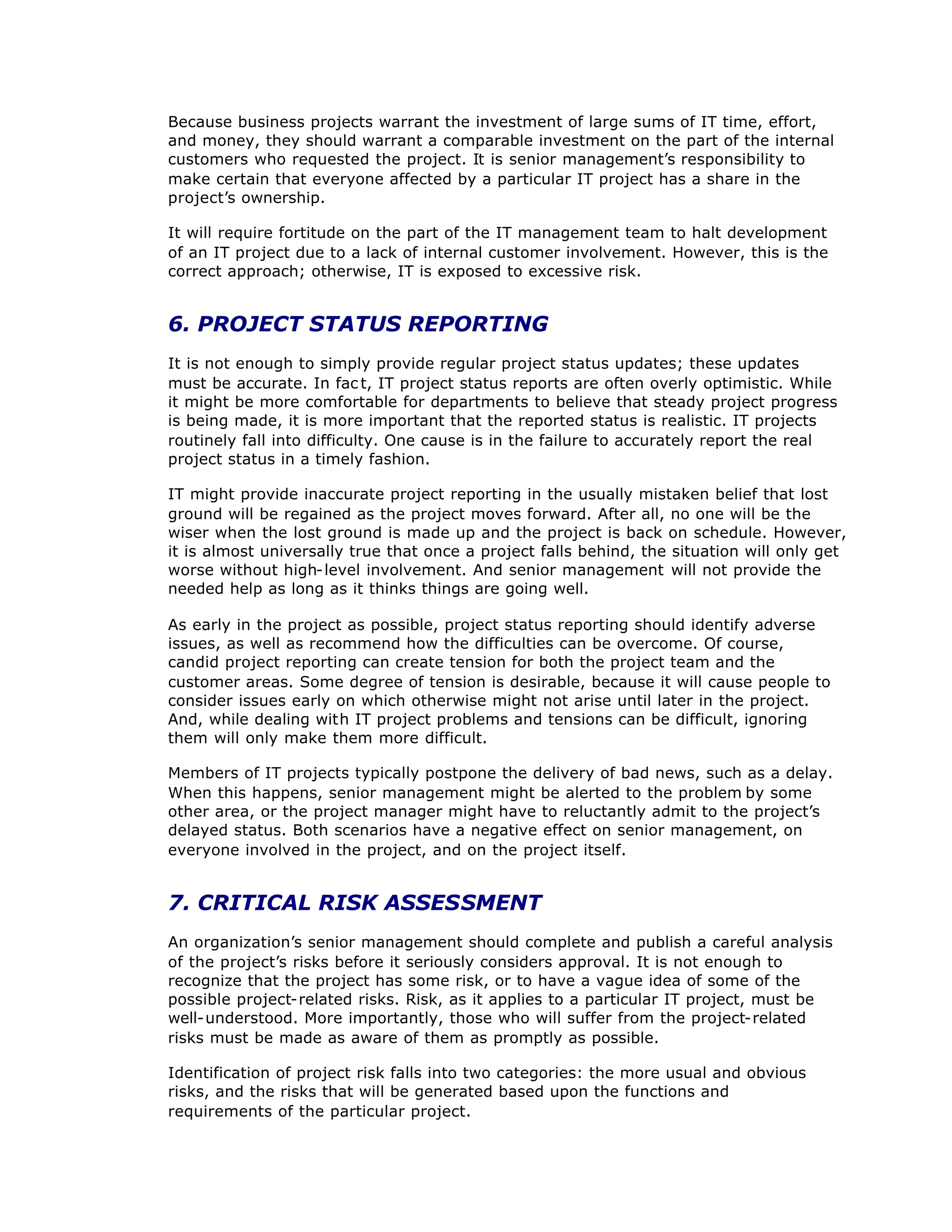 Because business projects warrant the investment of large sums of IT time, effort,
and money, they should warrant a comparable investment on the part of the internal
customers who requested the project. It is senior management’
s responsibility to
make certain that everyone affected by a particular IT project has a share in the
project’
s ownership.
It will require fortitude on the part of the IT management team to halt development
of an IT project due to a lack of internal customer involvement. However, this is the
correct approach; otherwise, IT is exposed to excessive risk.
6. PROJECT STATUS REPORTING
It is not enough to simply provide regular project status updates; these updates
must be accurate. In fac t, IT project status reports are often overly optimistic. While
it might be more comfortable for departments to believe that steady project progress
is being made, it is more important that the reported status is realistic. IT projects
routinely fall into difficulty. One cause is in the failure to accurately report the real
project status in a timely fashion.
IT might provide inaccurate project reporting in the usually mistaken belief that lost
ground will be regained as the project moves forward. After all, no one will be the
wiser when the lost ground is made up and the project is back on schedule. However,
it is almost universally true that once a project falls behind, the situation will only get
worse without high-level involvement. And senior management will not provide the
needed help as long as it thinks things are going well.
As early in the project as possible, project status reporting should identify adverse
issues, as well as recommend how the difficulties can be overcome. Of course,
candid project reporting can create tension for both the project team and the
customer areas. Some degree of tension is desirable, because it will cause people to
consider issues early on which otherwise might not arise until later in the project.
And, while dealing with IT project problems and tensions can be difficult, ignoring
them will only make them more difficult.
Members of IT projects typically postpone the delivery of bad news, such as a delay.
When this happens, senior management might be alerted to the problem by some
other area, or the project manager might have to reluctantly admit to the project’
s
delayed status. Both scenarios have a negative effect on senior management, on
everyone involved in the project, and on the project itself.
7. CRITICAL RISK ASSESSMENT
An organization’
s senior management should complete and publish a careful analysis
of the project’
s risks before it seriously considers approval. It is not enough to
recognize that the project has some risk, or to have a vague idea of some of the
possible project-related risks. Risk, as it applies to a particular IT project, must be
well-understood. More importantly, those who will suffer from the project-related
risks must be made as aware of them as promptly as possible.
Identification of project risk falls into two categories: the more usual and obvious
risks, and the risks that will be generated based upon the functions and
requirements of the particular project.
 