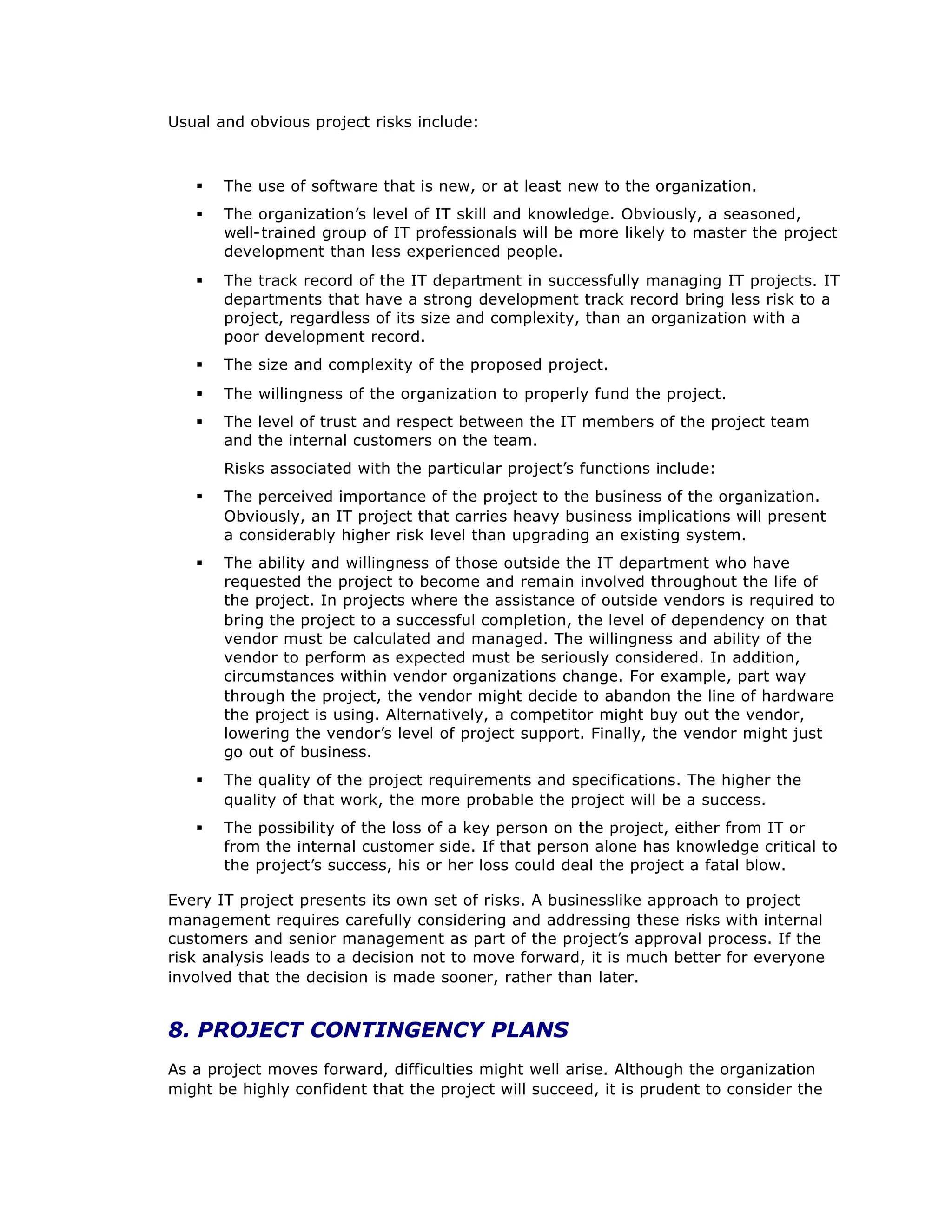 Usual and obvious project risks include:
§ The use of software that is new, or at least new to the organization.
§ The organization’
s level of IT skill and knowledge. Obviously, a seasoned,
well-trained group of IT professionals will be more likely to master the project
development than less experienced people.
§ The track record of the IT department in successfully managing IT projects. IT
departments that have a strong development track record bring less risk to a
project, regardless of its size and complexity, than an organization with a
poor development record.
§ The size and complexity of the proposed project.
§ The willingness of the organization to properly fund the project.
§ The level of trust and respect between the IT members of the project team
and the internal customers on the team.
Risks associated with the particular project’
s functions include:
§ The perceived importance of the project to the business of the organization.
Obviously, an IT project that carries heavy business implications will present
a considerably higher risk level than upgrading an existing system.
§ The ability and willingness of those outside the IT department who have
requested the project to become and remain involved throughout the life of
the project. In projects where the assistance of outside vendors is required to
bring the project to a successful completion, the level of dependency on that
vendor must be calculated and managed. The willingness and ability of the
vendor to perform as expected must be seriously considered. In addition,
circumstances within vendor organizations change. For example, part way
through the project, the vendor might decide to abandon the line of hardware
the project is using. Alternatively, a competitor might buy out the vendor,
lowering the vendor’
s level of project support. Finally, the vendor might just
go out of business.
§ The quality of the project requirements and specifications. The higher the
quality of that work, the more probable the project will be a success.
§ The possibility of the loss of a key person on the project, either from IT or
from the internal customer side. If that person alone has knowledge critical to
the project’
s success, his or her loss could deal the project a fatal blow.
Every IT project presents its own set of risks. A businesslike approach to project
management requires carefully considering and addressing these risks with internal
customers and senior management as part of the project’
s approval process. If the
risk analysis leads to a decision not to move forward, it is much better for everyone
involved that the decision is made sooner, rather than later.
8. PROJECT CONTINGENCY PLANS
As a project moves forward, difficulties might well arise. Although the organization
might be highly confident that the project will succeed, it is prudent to consider the
 