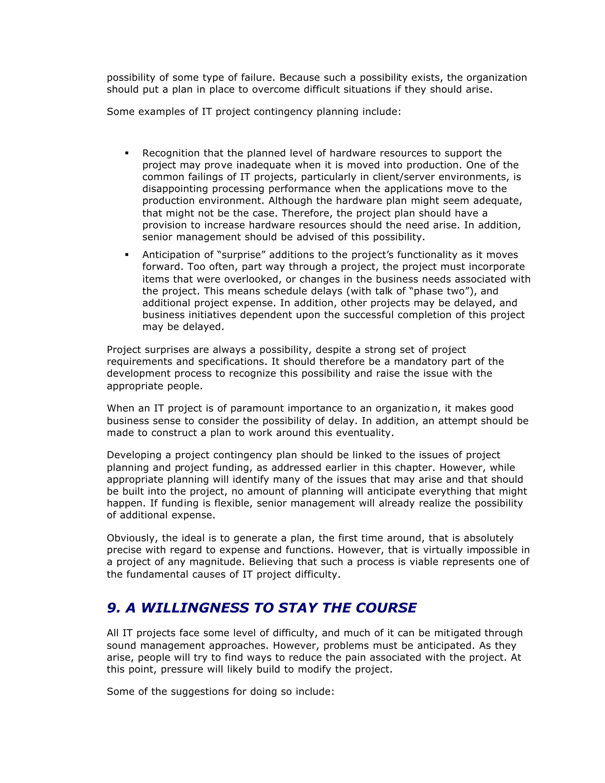 possibility of some type of failure. Because such a possibility exists, the organization
should put a plan in place to overcome difficult situations if they should arise.
Some examples of IT project contingency planning include:
§ Recognition that the planned level of hardware resources to support the
project may prove inadequate when it is moved into production. One of the
common failings of IT projects, particularly in client/server environments, is
disappointing processing performance when the applications move to the
production environment. Although the hardware plan might seem adequate,
that might not be the case. Therefore, the project plan should have a
provision to increase hardware resources should the need arise. In addition,
senior management should be advised of this possibility.
§ Anticipation of “
surprise”additions to the project’
s functionality as it moves
forward. Too often, part way through a project, the project must incorporate
items that were overlooked, or changes in the business needs associated with
the project. This means schedule delays (with talk of “
phase two”
), and
additional project expense. In addition, other projects may be delayed, and
business initiatives dependent upon the successful completion of this project
may be delayed.
Project surprises are always a possibility, despite a strong set of project
requirements and specifications. It should therefore be a mandatory part of the
development process to recognize this possibility and raise the issue with the
appropriate people.
When an IT project is of paramount importance to an organizatio n, it makes good
business sense to consider the possibility of delay. In addition, an attempt should be
made to construct a plan to work around this eventuality.
Developing a project contingency plan should be linked to the issues of project
planning and project funding, as addressed earlier in this chapter. However, while
appropriate planning will identify many of the issues that may arise and that should
be built into the project, no amount of planning will anticipate everything that might
happen. If funding is flexible, senior management will already realize the possibility
of additional expense.
Obviously, the ideal is to generate a plan, the first time around, that is absolutely
precise with regard to expense and functions. However, that is virtually impossible in
a project of any magnitude. Believing that such a process is viable represents one of
the fundamental causes of IT project difficulty.
9. A WILLINGNESS TO STAY THE COURSE
All IT projects face some level of difficulty, and much of it can be mitigated through
sound management approaches. However, problems must be anticipated. As they
arise, people will try to find ways to reduce the pain associated with the project. At
this point, pressure will likely build to modify the project.
Some of the suggestions for doing so include:
 